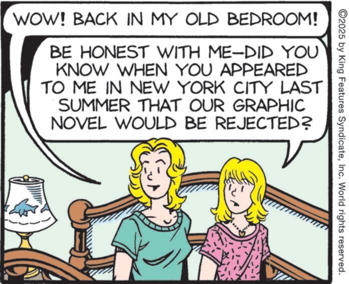Animated cartoon OCR: 2025 by King Features SyndicateInc. World rights reserved. WOW! BACK IN MY OLD BEDROOM! BE HONEST WITH ME-DID YOU KNOW WHEN YOU APPEARED TO ME IN NEW YORK CITY LAST SUMMER THAT OUR GRAPHIC NOVEL WOULD BE REJECTED? 2025 by King Features SyndicateInc. World rights reserved . WOW ! BACK IN MY OLD BEDROOM ! BE HONEST WITH ME - DID YOU KNOW WHEN YOU APPEARED TO ME IN NEW YORK CITY LAST SUMMER THAT OUR GRAPHIC NOVEL WOULD BE REJECTED ?