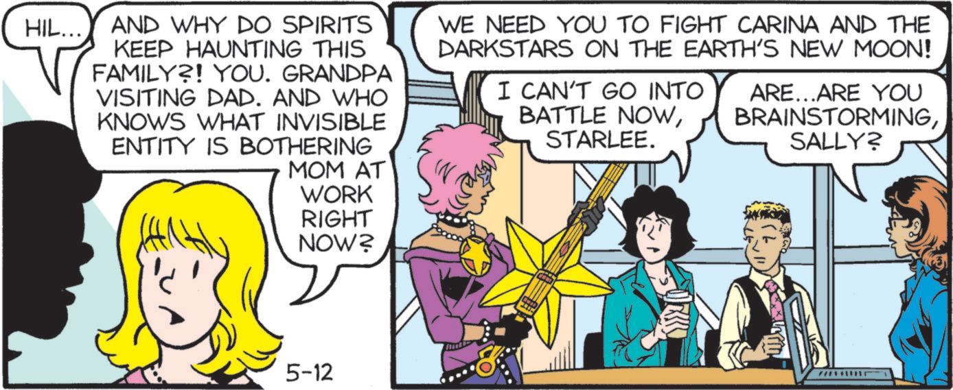 Animated cartoon OCR: HIL... AND WHY DO SPIRITS KEEP HAUNTING THIS FAMILY?! YOU. GRANDPA VISITING DAD. AND WHO KNOWS WHAT INVISIBLE ENTITY IS BOTHERING MOM AT WORK WE NEED YOU TO FIGHT CARINA AND THE DARKSTARS ON THE EARTH'S NEW MOON! I CAN'T GO INTO BATTLE NOWSTARLEE. ARE...ARE YOU BRAINSTORMINGSALLY? RIGHT NOW? 5-12 Fr HIL ... AND WHY DO SPIRITS KEEP HAUNTING THIS FAMILY ?! YOU . GRANDPA VISITING DAD . AND WHO KNOWS WHAT INVISIBLE ENTITY IS BOTHERING MOM AT WORK WE NEED YOU TO FIGHT CARINA AND THE DARKSTARS ON THE EARTH'S NEW MOON ! I CAN'T GO INTO BATTLE NOWSTARLEE . ARE ... ARE YOU BRAINSTORMINGSALLY ? RIGHT NOW ? 5-12 Fr