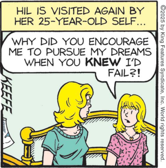 Cartoon OCR: ©2025 by King Features SyndicateInc. World rights reserved. HIL IS VISITED AGAIN BY HER 25-YEAR-OLD SELF... WHY DID YOU ENCOURAGE ME TO PURSUE MY DREAMS WHEN YOU KNEW I'D FAIL?! KEEFE © 2025 by King Features SyndicateInc. World rights reserved . HIL IS VISITED AGAIN BY HER 25 - YEAR - OLD SELF ... WHY DID YOU ENCOURAGE ME TO PURSUE MY DREAMS WHEN YOU KNEW I'D FAIL ?! KEEFE