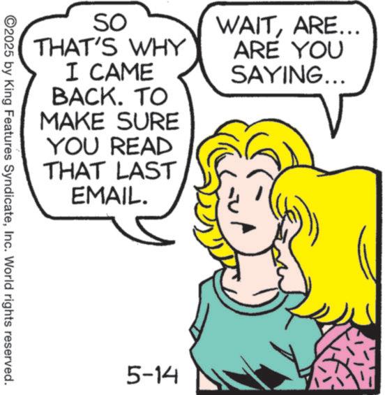 Comic book OCR: WAITARE... ARE YOU SAYING... SO THAT'S WHY I CAME BACK. TO MAKE SURE YOU READ THAT LAST EMAIL. ©2025 by King Features SyndicateInc. World rights reserved. 5-14 WAITARE ... ARE YOU SAYING ... SO THAT'S WHY I CAME BACK . TO MAKE SURE YOU READ THAT LAST EMAIL . © 2025 by King Features SyndicateInc. World rights reserved . 5-14