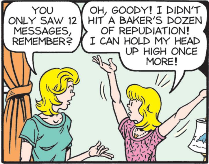 Fiction OCR: YOU ONLY SAW 12 MESSAGESREMEMBER? OHGOODY! I DIDN'T HIT A BAKER'S DOZEN OF REPUDIATION! I CAN HOLD MY HEAD UP HIGH ONCE MORE! YOU ONLY SAW 12 MESSAGESREMEMBER ? OHGOODY ! I DIDN'T HIT A BAKER'S DOZEN OF REPUDIATION ! I CAN HOLD MY HEAD UP HIGH ONCE MORE !