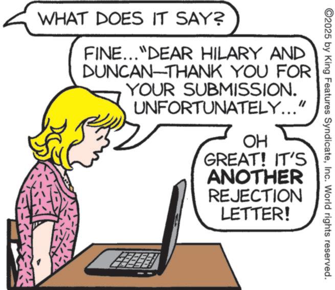 Fiction OCR: ©2025 by King Features SyndicateInc. World rights reserved. WHAT DOES IT SAY? FINE..."DEAR HILARY AND DUNCAN-THANK YOU FOR YOUR SUBMISSION. UNFORTUNATELY..." OH GREAT! IT'S ANOTHER REJECTION LETTER! © 2025 by King Features SyndicateInc. World rights reserved . WHAT DOES IT SAY ? FINE ... " DEAR HILARY AND DUNCAN - THANK YOU FOR YOUR SUBMISSION . UNFORTUNATELY ... " OH GREAT ! IT'S ANOTHER REJECTION LETTER !