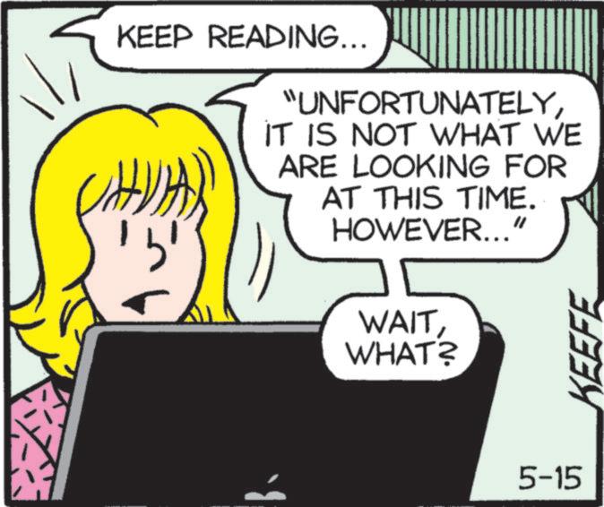 Animation OCR: KEEP READING... "UNFORTUNATELYIT IS NOT WHAT WE ARE LOOKING FOR AT THIS TIME. HOWEVER...' WAITWHAT? 5-15 KEEFE KEEP READING ... " UNFORTUNATELYIT IS NOT WHAT WE ARE LOOKING FOR AT THIS TIME . HOWEVER ... ' WAITWHAT ? 5-15 KEEFE