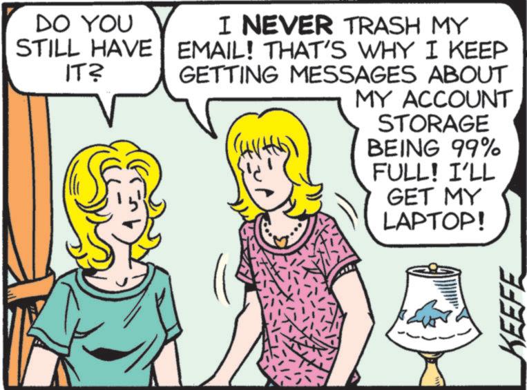 Fiction OCR: DO YOU STILL HAVE IT? I NEVER TRASH MY EMAIL! THAT'S WHY I KEEP GETTING MESSAGES ABOUT MY ACCOUNT STORAGE BEING 99% FULL! I'LL GET MY LAPTOP! ww KEEFE DO YOU STILL HAVE IT ? I NEVER TRASH MY EMAIL ! THAT'S WHY I KEEP GETTING MESSAGES ABOUT MY ACCOUNT STORAGE BEING 99 % FULL ! I'LL GET MY LAPTOP ! ww KEEFE