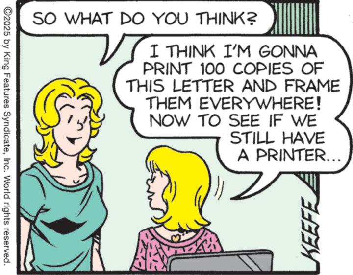 Comics OCR: ©2025 by King Features SyndicateInc. World rights reserved. SO WHAT DO YOU THINK? I THINK I'M GONNA PRINT 100 COPIES OF THIS LETTER AND FRAME THEM EVERYWHERE! NOW TO SEE IF WE STILL HAVE A PRINTER... KEEFE © 2025 by King Features SyndicateInc. World rights reserved . SO WHAT DO YOU THINK ? I THINK I'M GONNA PRINT 100 COPIES OF THIS LETTER AND FRAME THEM EVERYWHERE ! NOW TO SEE IF WE STILL HAVE A PRINTER ... KEEFE