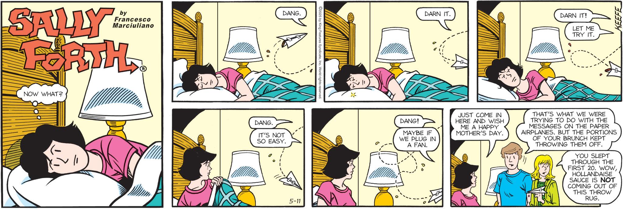 Comic book OCR: by SALLY FORTH NOW WHAT? DANG. DARN IT. DARN IT! Francesco Marciuliano LET ME TRY IT. DANG. IT'S NOT SO EASY. DANG! MAYBE IF WE PLUG IN A FAN. JUST COME IN HERE AND WISH ME A HAPPY MOTHER'S DAY. THAT'S WHAT WE WERE TRYING TO DO WITH THE MESSAGES ON THE PAPER AIRPLANES. BUT THE PORTIONS OF YOUR BRUNCH KEPT THROWING THEM OFF. YOU SLEPT THROUGH THE FIRST 20. WOWHOLLANDAISE SAUCE IS NOT COMING OUT OF THIS THROW RUG. 5-11 KEEFE by SALLY FORTH NOW WHAT ? DANG . DARN IT . DARN IT ! Francesco Marciuliano LET ME TRY IT . DANG . IT'S NOT SO EASY . DANG ! MAYBE IF WE PLUG IN A FAN . JUST COME IN HERE AND WISH ME A HAPPY MOTHER'S DAY . THAT'S WHAT WE WERE TRYING TO DO WITH THE MESSAGES ON THE PAPER AIRPLANES . BUT THE PORTIONS OF YOUR BRUNCH KEPT THROWING THEM OFF . YOU SLEPT THROUGH THE FIRST 20. WOWHOLLANDAISE SAUCE IS NOT COMING OUT OF THIS THROW RUG . 5-11 KEEFE