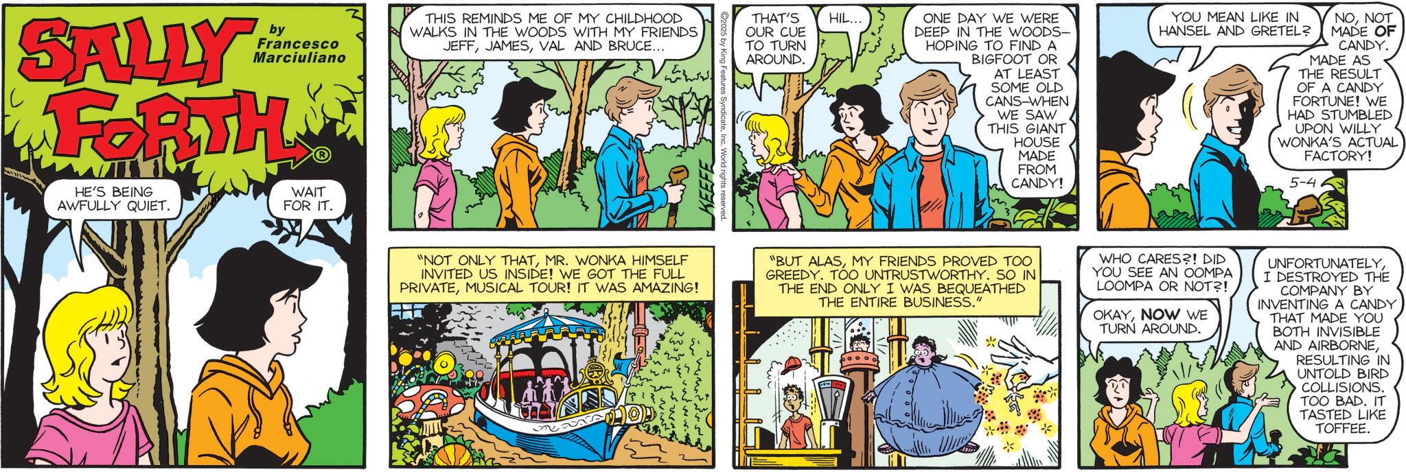Animated cartoon OCR: SALLY by Francesco Marciuliano FORTH HE'S BEING AWFULLY QUIET. WAIT FOR IT. THIS REMINDS ME OF MY CHILDHOOD WALKS IN THE WOODS WITH MY FRIENDS JEFFVAL AND BRUCE... ??????? KEEFE Irights reserved. THAT'S OUR CUE TO TURN AROUND. HIL... ONE DAY WE WERE DEEP IN THE WOODS- HOPING TO FIND A BIGFOOT OR AT LEAST SOME OLD CANS-WHEN WE SAW THIS GIANT HOUSE MADE FROM CANDY! YOU MEAN LIKE IN HANSEL AND GRETEL? NONOT MADE OF CANDY. MADE AS THE RESULT OF A CANDY FORTUNE! WE HAD STUMBLED UPON WILLY WONKA'S ACTUAL FACTORY! 5-4 "NOT ONLY THATMR. WONKA HIMSELF INVITED US INSIDE! WE GOT THE FULL PRIVATEMUSICAL TOUR! IT WAS AMAZING! "BUT ALASMY FRIENDS PROVED TOO GREEDY. TOO UNTRUSTWORTHY. SO IN THE END ONLY I WAS BEQUEATHED THE ENTIRE BUSINESS." WHO CARES?! DID YOU SEE AN OOMPA LOOMPA OR NOT?! OKAYNOW WE TURN AROUND. UNFORTUNATELYI DESTROYED THE COMPANY BY INVENTING A CANDY THAT MADE YOU BOTH INVISIBLE AND AIRBORNERESULTING IN UNTOLD BIRD COLLISIONS. TOO BAD. IT TASTED LIKE TOFFEE. SALLY by Francesco Marciuliano FORTH HE'S BEING AWFULLY QUIET . WAIT FOR IT . THIS REMINDS ME OF MY CHILDHOOD WALKS IN THE WOODS WITH MY FRIENDS JEFFVAL AND BRUCE ... ??????? KEEFE Irights reserved . THAT'S OUR CUE TO TURN AROUND . HIL ... ONE DAY WE WERE DEEP IN THE WOODS- HOPING TO FIND A BIGFOOT OR AT LEAST SOME OLD CANS - WHEN WE SAW THIS GIANT HOUSE MADE FROM CANDY ! YOU MEAN LIKE IN HANSEL AND GRETEL ? NONOT MADE OF CANDY . MADE AS THE RESULT OF A CANDY FORTUNE ! WE HAD STUMBLED UPON WILLY WONKA'S ACTUAL FACTORY ! 5-4 " NOT ONLY THATMR . WONKA HIMSELF INVITED US INSIDE ! WE GOT THE FULL PRIVATEMUSICAL TOUR ! IT WAS AMAZING ! " BUT ALASMY FRIENDS PROVED TOO GREEDY . TOO UNTRUSTWORTHY . SO IN THE END ONLY I WAS BEQUEATHED THE ENTIRE BUSINESS . " WHO CARES ?! DID YOU SEE AN OOMPA LOOMPA OR NOT ?! OKAYNOW WE TURN AROUND . UNFORTUNATELYI DESTROYED THE COMPANY BY INVENTING A CANDY THAT MADE YOU BOTH INVISIBLE AND AIRBORNERESULTING IN UNTOLD BIRD COLLISIONS . TOO BAD . IT TASTED LIKE TOFFEE .