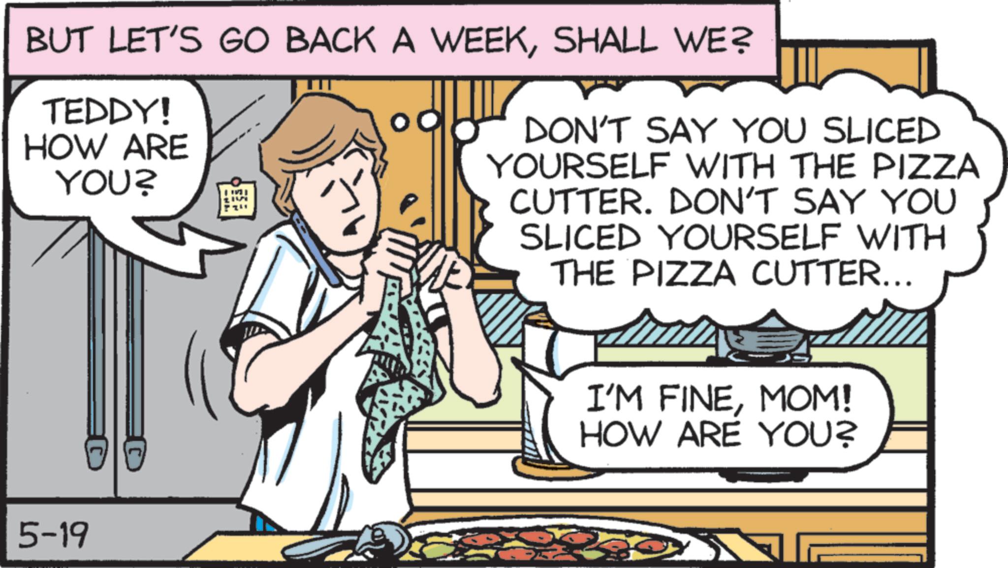 Comfort food OCR: BUT LET'S GO BACK A WEEKSHALL WE? TEDDY! HOW ARE YOU? Q DON'T SAY YOU SLICED YOURSELF WITH THE PIZZA CUTTER. DON'T SAY YOU SLICED YOURSELF WITH THE PIZZA CUTTER... 5-19 I'M FINEMOM! HOW ARE YOU? BUT LET'S GO BACK A WEEKSHALL WE ? TEDDY ! HOW ARE YOU ? Q DON'T SAY YOU SLICED YOURSELF WITH THE PIZZA CUTTER . DON'T SAY YOU SLICED YOURSELF WITH THE PIZZA CUTTER ... 5-19 I'M FINEMOM ! HOW ARE YOU ?