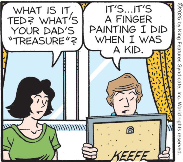 Fictional character OCR: WHAT IS ITTED? WHAT'S YOUR DAD'S "TREASURE"? IT'S...IT'S A FINGER PAINTING I DID WHEN I WAS A KID. A ©2025 by King Features SyndicateInc. World rights reserved. KEEFE WHAT IS ITTED ? WHAT'S YOUR DAD'S " TREASURE " ? IT'S ... IT'S A FINGER PAINTING I DID WHEN I WAS A KID . A © 2025 by King Features SyndicateInc. World rights reserved . KEEFE