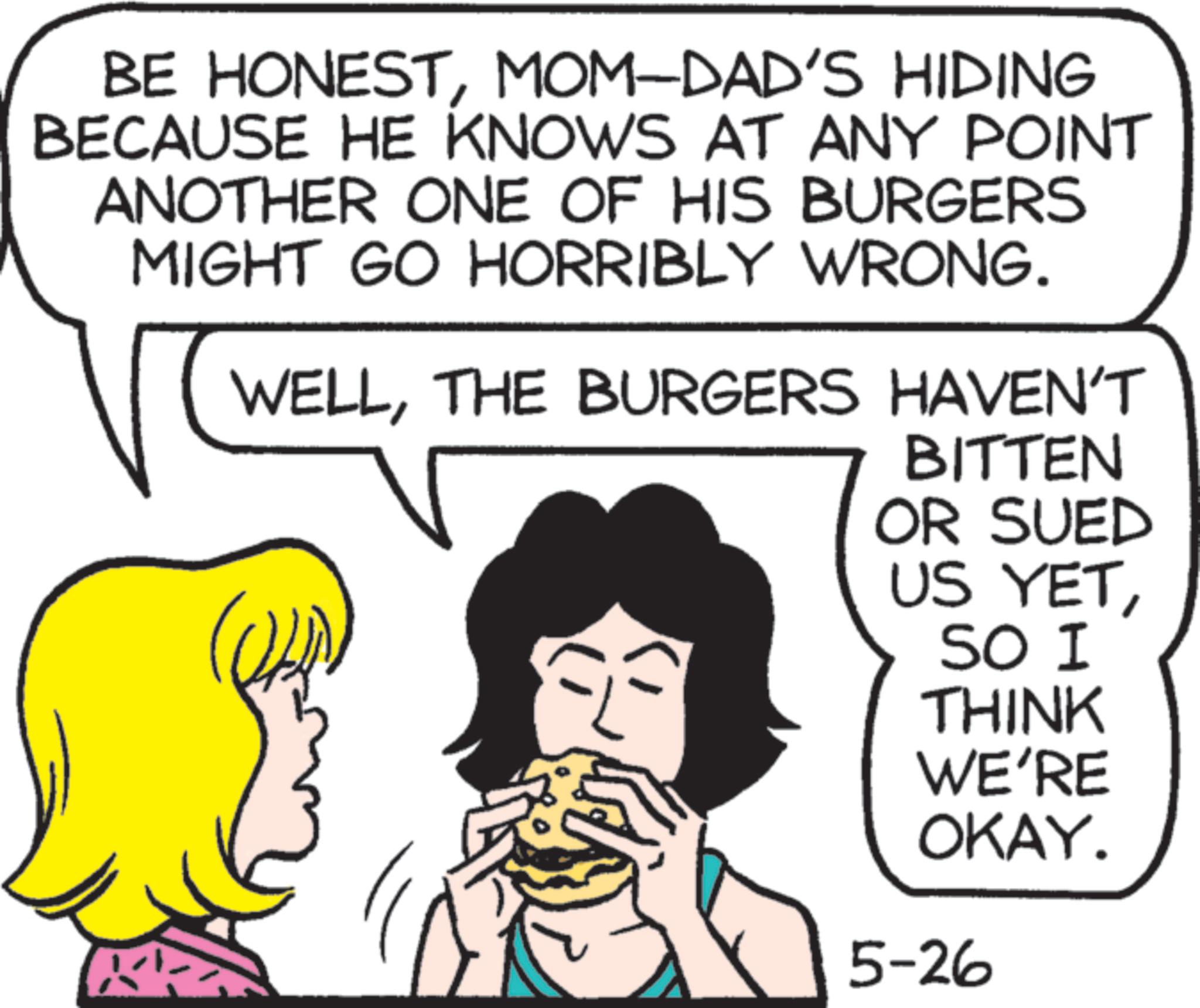 Photo caption OCR: BE HONESTMOM-DAD'S HIDING BECAUSE HE KNOWS AT ANY POINT ANOTHER ONE OF HIS BURGERS MIGHT GO HORRIBLY WRONG. WELLTHE BURGERS HAVEN'T BITTEN OR SUED US YETSO I THINK WE'RE OKAY. 5-26 BE HONESTMOM - DAD'S HIDING BECAUSE HE KNOWS AT ANY POINT ANOTHER ONE OF HIS BURGERS MIGHT GO HORRIBLY WRONG . WELLTHE BURGERS HAVEN'T BITTEN OR SUED US YETSO I THINK WE'RE OKAY . 5-26