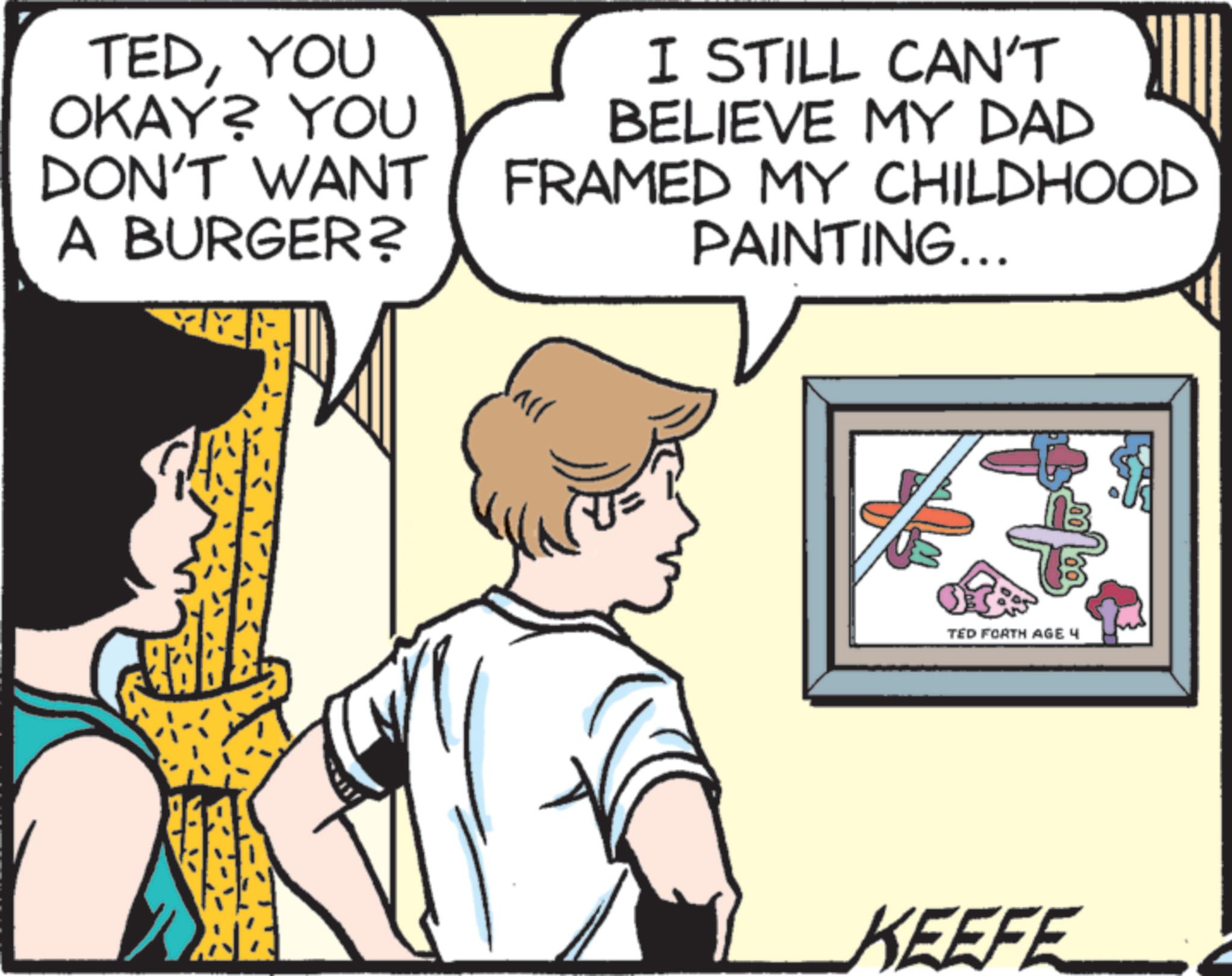 Publication OCR: TEDYOU OKAY? YOU DON'T WANT A BURGER? I STILL CAN'T BELIEVE MY DAD FRAMED MY CHILDHOOD PAINTING... All TED FORTH AGE 4 KEEFE TEDYOU OKAY ? YOU DON'T WANT A BURGER ? I STILL CAN'T BELIEVE MY DAD FRAMED MY CHILDHOOD PAINTING ... All TED FORTH AGE 4 KEEFE