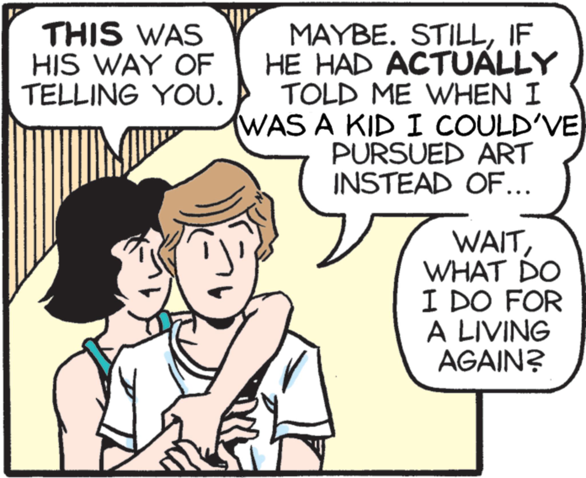 Animated cartoon OCR: THIS WAS HIS WAY OF TELLING YOU. MAYBE. STILLIF HE HAD ACTUALLY TOLD ME WHEN I WAS A KID I COULD'VE PURSUED ART INSTEAD OF... WAITWHAT DO I DO FOR A LIVING AGAIN? THIS WAS HIS WAY OF TELLING YOU . MAYBE . STILLIF HE HAD ACTUALLY TOLD ME WHEN I WAS A KID I COULD'VE PURSUED ART INSTEAD OF ... WAITWHAT DO I DO FOR A LIVING AGAIN ?