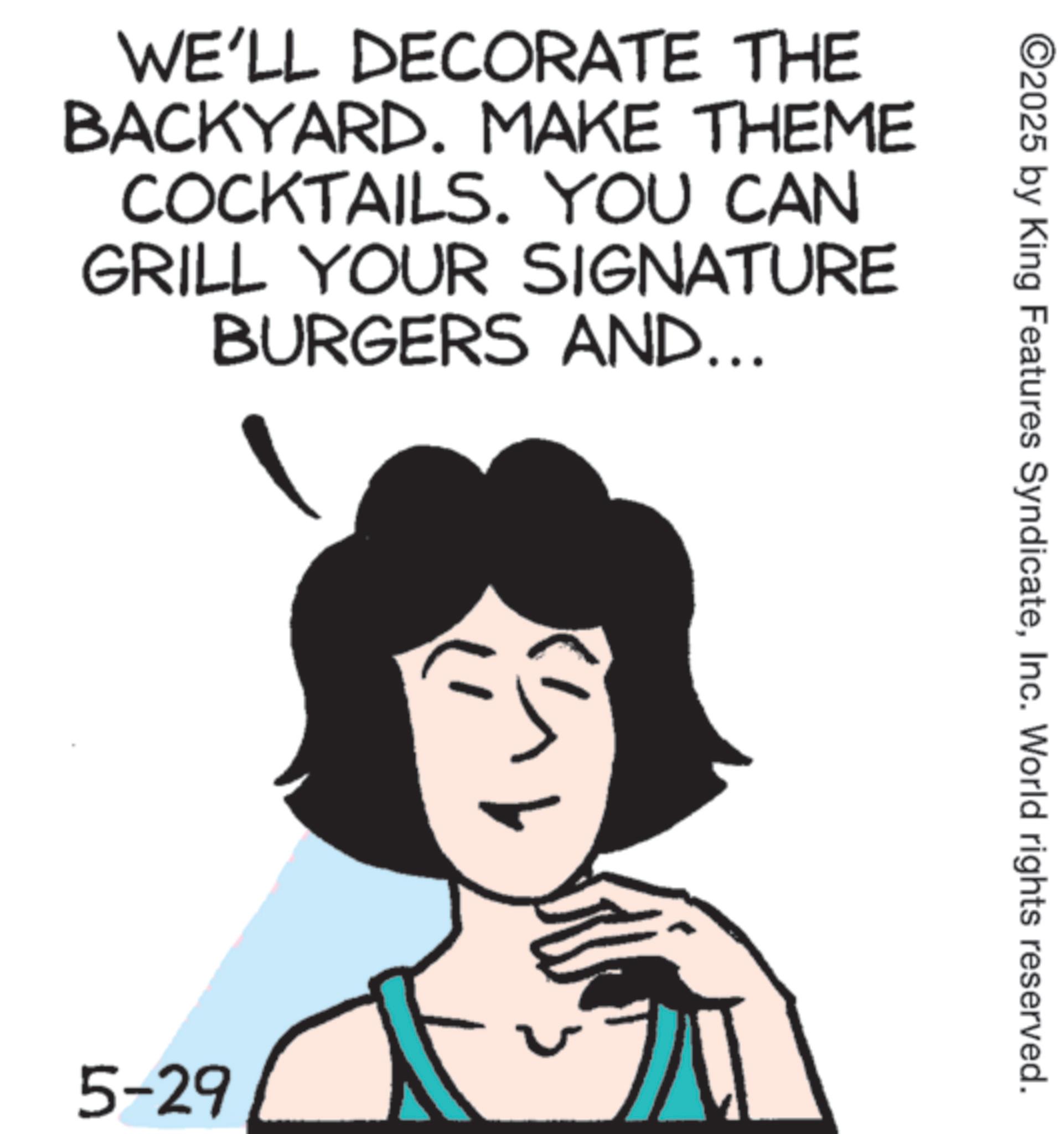 Graphics OCR: WE'LL DECORATE THE BACKYARD. MAKE THEME COCKTAILS. YOU CAN GRILL YOUR SIGNATURE BURGERS AND... 5-29 ©2025 by King Features SyndicateInc. World rights reserved. WE'LL DECORATE THE BACKYARD . MAKE THEME COCKTAILS . YOU CAN GRILL YOUR SIGNATURE BURGERS AND ... 5-29 © 2025 by King Features SyndicateInc. World rights reserved .