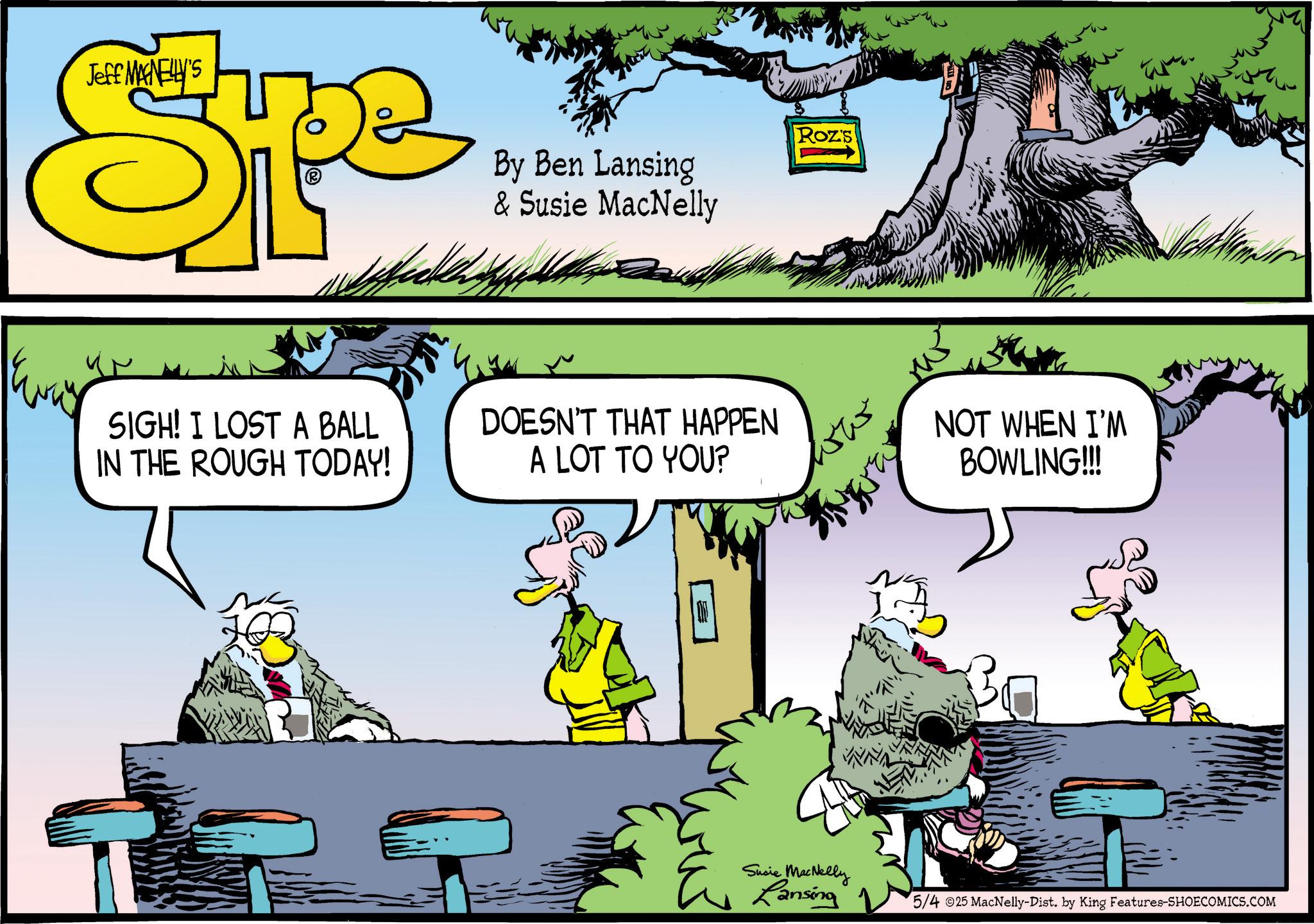 Fictional character OCR: Jeff MANELLY'S Spe By Ben Lansing & Susie MacNelly Roz's SIGH! I LOST A BALL IN THE ROUGH TODAY! DOESN'T THAT HAPPEN A LOT TO YOU? ww NOT WHEN I'M BOWLING!!! Susie MacNelly Lansing 5/4 25 MacNelly-Dist. by King Features-SHOECOMICS.COM Jeff MANELLY'S Spe By Ben Lansing & Susie MacNelly Roz's SIGH ! I LOST A BALL IN THE ROUGH TODAY ! DOESN'T THAT HAPPEN A LOT TO YOU ? ww NOT WHEN I'M BOWLING !!! Susie MacNelly Lansing 5/4 25 MacNelly - Dist . by King Features-SHOECOMICS.COM