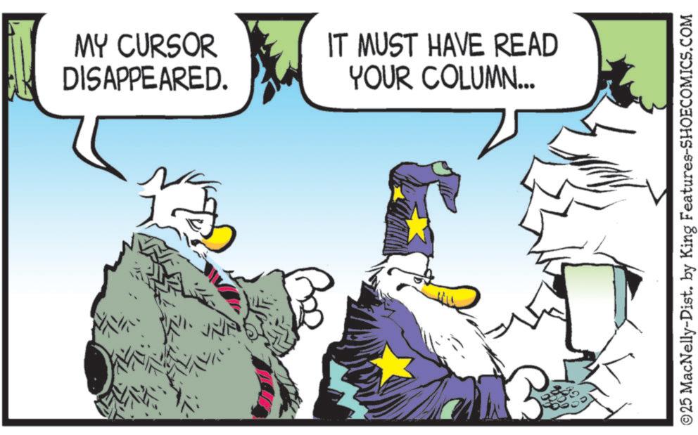 Comic book OCR: MY CURSOR DISAPPEARED. IT MUST HAVE READ YOUR COLUMN... B ©25 MacNelly-Dist. by King Features-SHOECOMICS.COM MY CURSOR DISAPPEARED . IT MUST HAVE READ YOUR COLUMN ... B © 25 MacNelly - Dist . by King Features-SHOECOMICS.COM