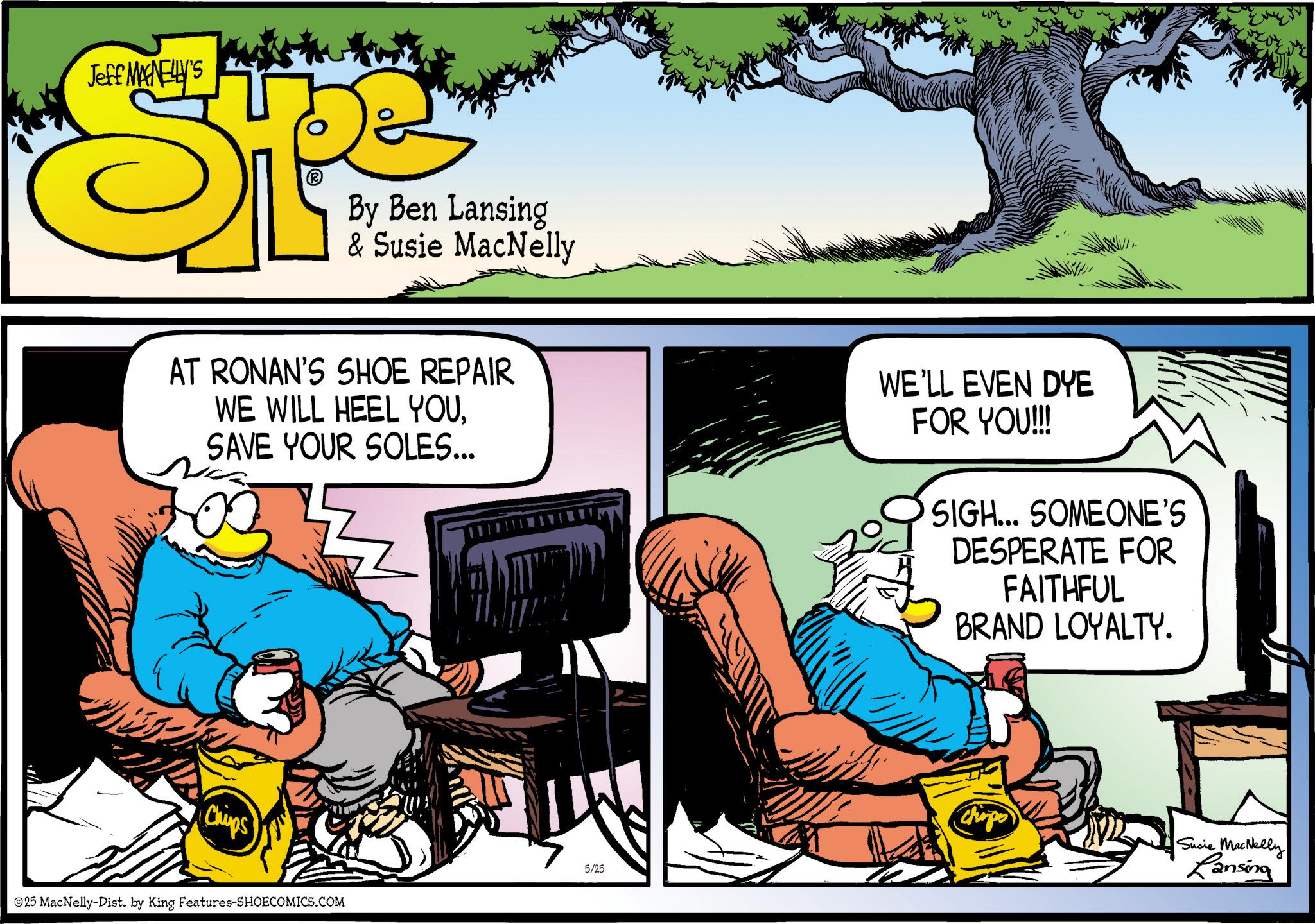 Animated cartoon OCR: Jeff MANELLY'S SP (R By Ben Lansing & Susie MacNelly AT RONAN'S SHOE REPAIR WE WILL HEEL YOUSAVE YOUR SOLES... Chips 5/25 ©25 MacNelly-Dist. by King Features-SHOECOMICS.COM WE'LL EVEN DYE FOR YOU!!! SIGH... SOMEONE'S DESPERATE FOR FAITHFUL BRAND LOYALTY. Chirps Susie MacNelly Lansing Jeff MANELLY'S SP ( R By Ben Lansing & Susie MacNelly AT RONAN'S SHOE REPAIR WE WILL HEEL YOUSAVE YOUR SOLES ... Chips 5/25 © 25 MacNelly - Dist . by King Features-SHOECOMICS.COM WE'LL EVEN DYE FOR YOU !!! SIGH ... SOMEONE'S DESPERATE FOR FAITHFUL BRAND LOYALTY . Chirps Susie MacNelly Lansing