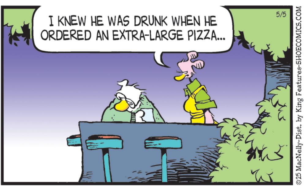 Comic book OCR: I KNEW HE WAS DRUNK WHEN HE ORDERED AN EXTRA-LARGE PIZZA... Sh 5/5 ©25 MacNelly-Dist. by King Features-SHOECOMICS.COM I KNEW HE WAS DRUNK WHEN HE ORDERED AN EXTRA - LARGE PIZZA ... Sh 5/5 © 25 MacNelly - Dist . by King Features-SHOECOMICS.COM