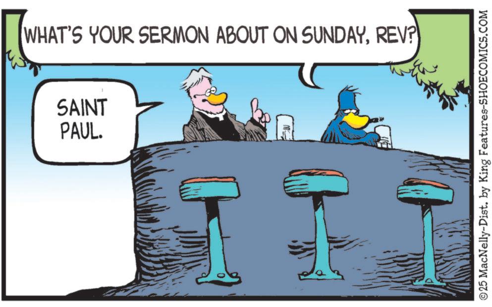 Comics OCR: WHAT'S YOUR SERMON ABOUT ON SUNDAYREV? SAINT PAUL. ©25 MacNelly-Dist. by King Features-SHOECOMICS.COM WHAT'S YOUR SERMON ABOUT ON SUNDAYREV ? SAINT PAUL . © 25 MacNelly - Dist . by King Features-SHOECOMICS.COM