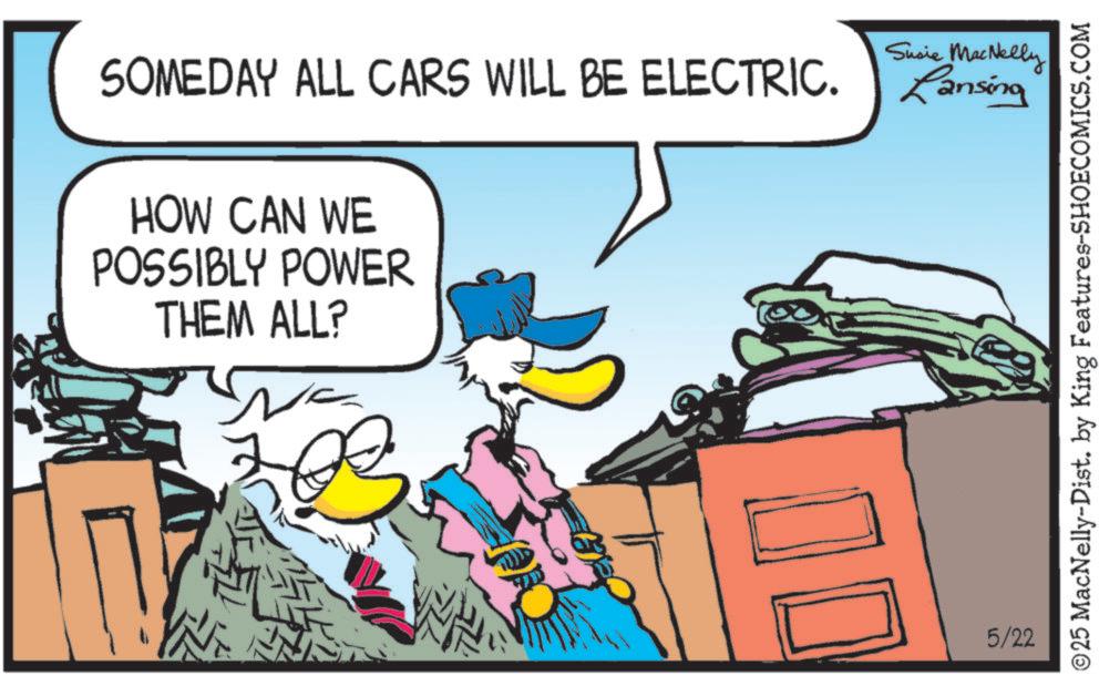 Graphics OCR: Susie MacNelly SOMEDAY ALL CARS WILL BE ELECTRIC. Lansing HOW CAN WE POSSIBLY POWER THEM ALL? 5/22 ©25 MacNelly-Dist. by King Features-SHOECOMICS.COM Susie MacNelly SOMEDAY ALL CARS WILL BE ELECTRIC . Lansing HOW CAN WE POSSIBLY POWER THEM ALL ? 5/22 © 25 MacNelly - Dist . by King Features-SHOECOMICS.COM