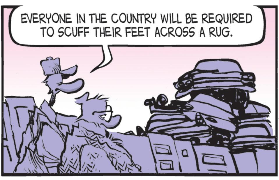 Animated cartoon OCR: EVERYONE IN THE COUNTRY WILL BE REQUIRED TO SCUFF THEIR FEET ACROSS A RUG. ? EVERYONE IN THE COUNTRY WILL BE REQUIRED TO SCUFF THEIR FEET ACROSS A RUG . ?