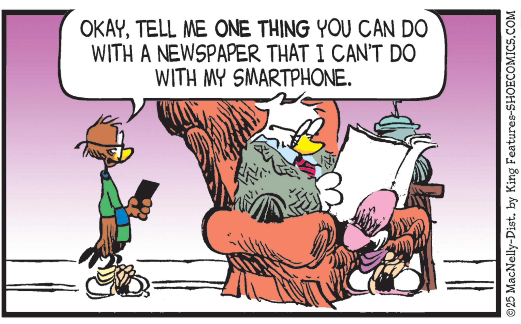 Beak OCR: OKAYTELL ME ONE THING YOU CAN DO WITH A NEWSPAPER THAT I CAN'T DO WITH MY SMARTPHONE. ? ? ©25 MacNelly-Dist. by King Features-SHOECOMICS.COM OKAYTELL ME ONE THING YOU CAN DO WITH A NEWSPAPER THAT I CAN'T DO WITH MY SMARTPHONE . ? ? © 25 MacNelly - Dist . by King Features-SHOECOMICS.COM