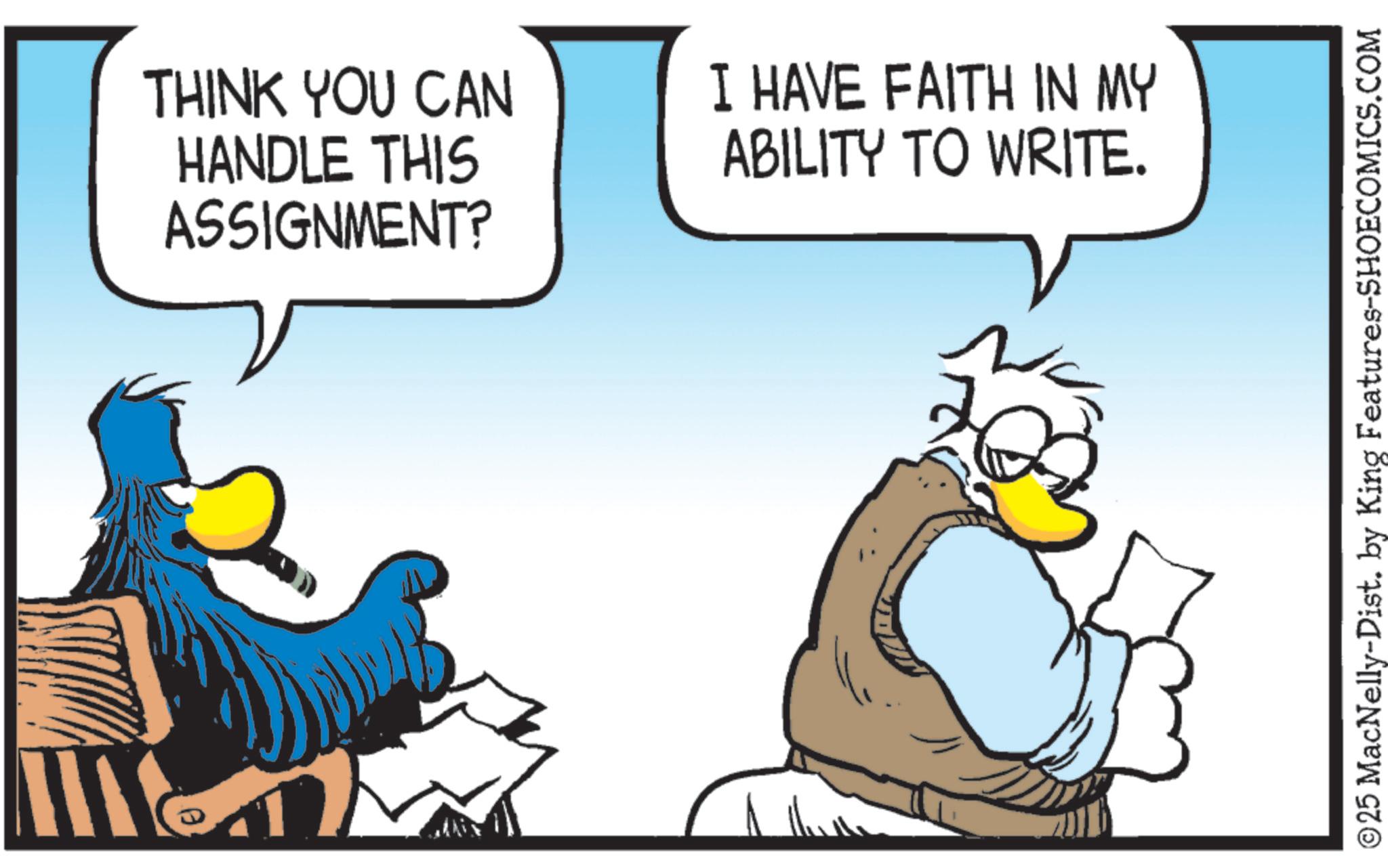 Comics OCR: THINK YOU CAN HANDLE THIS ASSIGNMENT? I HAVE FAITH IN MY ABILITY TO WRITE. ©25 MacNelly-Dist. by King Features-SHOECOMICS.COM THINK YOU CAN HANDLE THIS ASSIGNMENT ? I HAVE FAITH IN MY ABILITY TO WRITE . © 25 MacNelly - Dist . by King Features-SHOECOMICS.COM