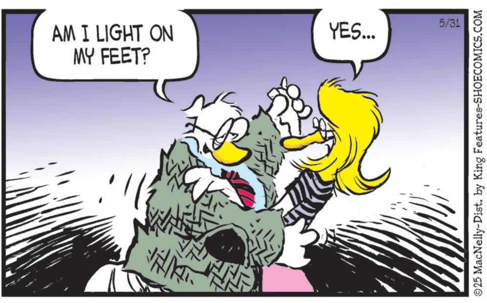Beak OCR: AM I LIGHT ON MY FEET? YES... 5/31 ©25 MacNelly-Dist. by King Features-SHOECOMICS.COM AM I LIGHT ON MY FEET ? YES ... 5/31 © 25 MacNelly - Dist . by King Features-SHOECOMICS.COM