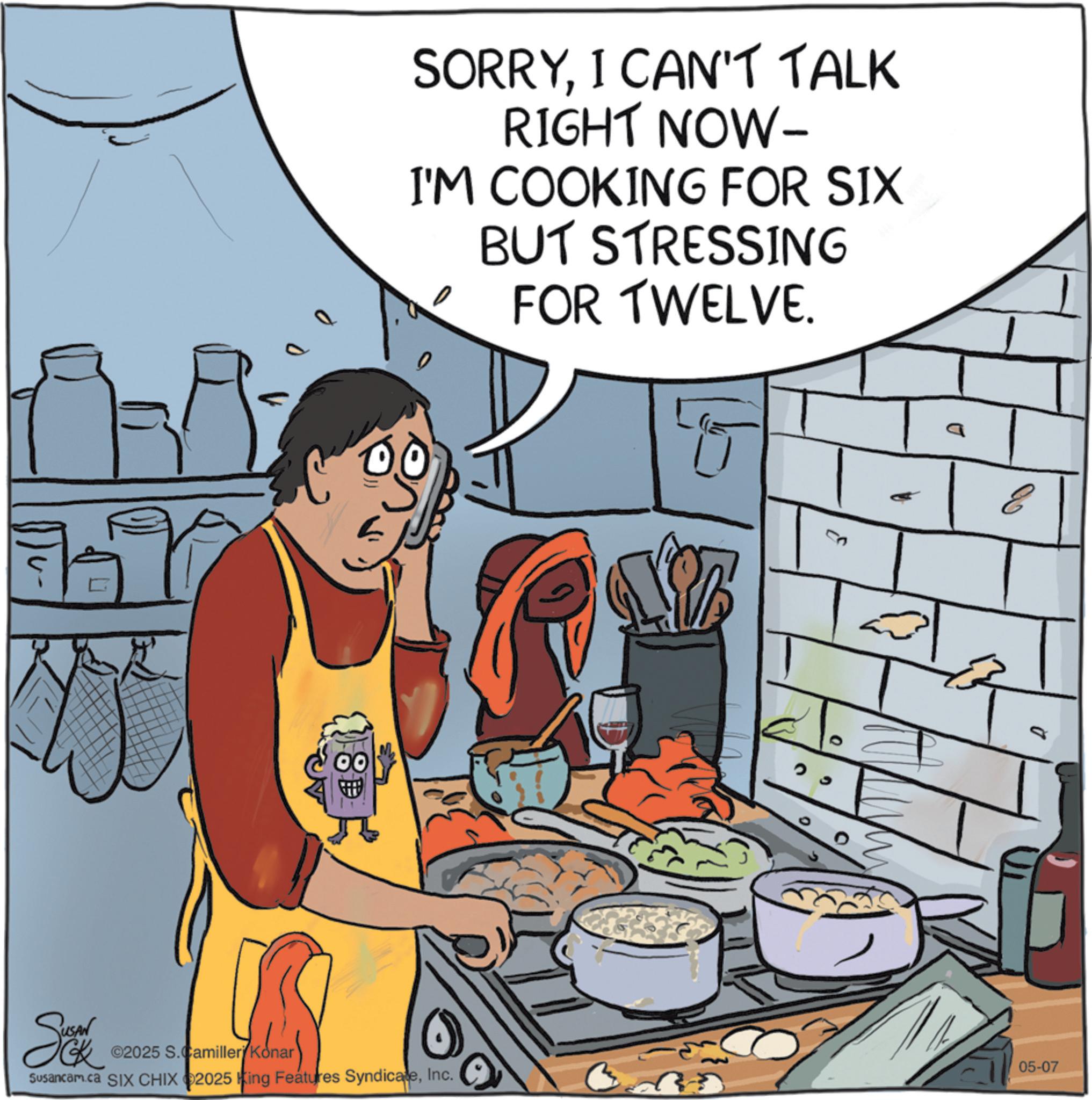 Comfort food OCR: 0 SORRYI CAN'T TALK RIGHT NOW- I'M COOKING FOR SIX BUT STRESSING 0 FOR TWELVE. Se ©2025 S.Camilleri Konar Susancam.ca SIX CHIX 2025 King Features SyndicateInc. a E 05-07 0 SORRYI CAN'T TALK RIGHT NOW- I'M COOKING FOR SIX BUT STRESSING 0 FOR TWELVE . Se © 2025 S.Camilleri Konar Susancam.ca SIX CHIX 2025 King Features SyndicateInc. a E 05-07