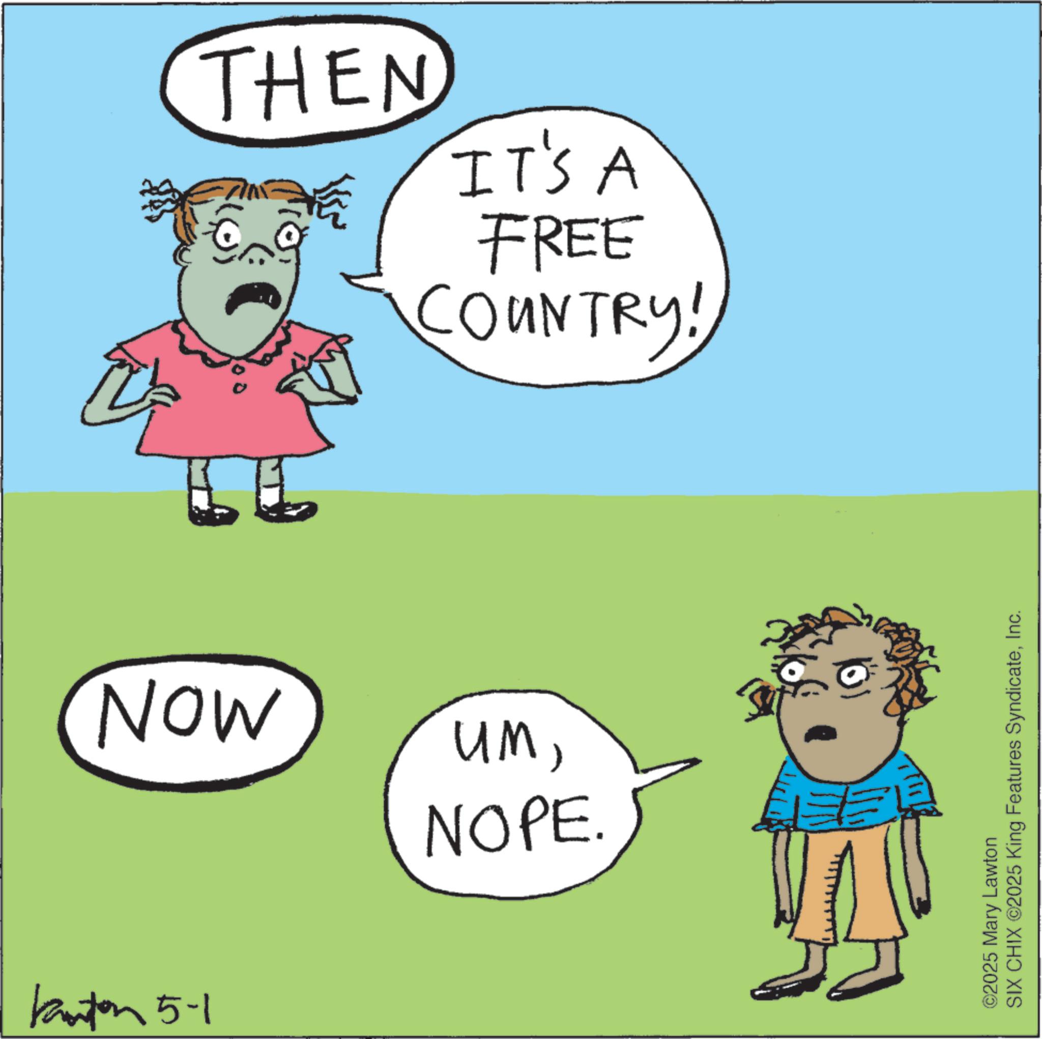 Fictional character OCR: THEN IT'S A FREE COUNTRY! NOW Kanton 5-1 umNOPE. ©2025 Mary Lawton SIX CHIX ©2025 King Features SyndicateInc. THEN IT'S A FREE COUNTRY ! NOW Kanton 5-1 umNOPE . © 2025 Mary Lawton SIX CHIX © 2025 King Features Syndicate