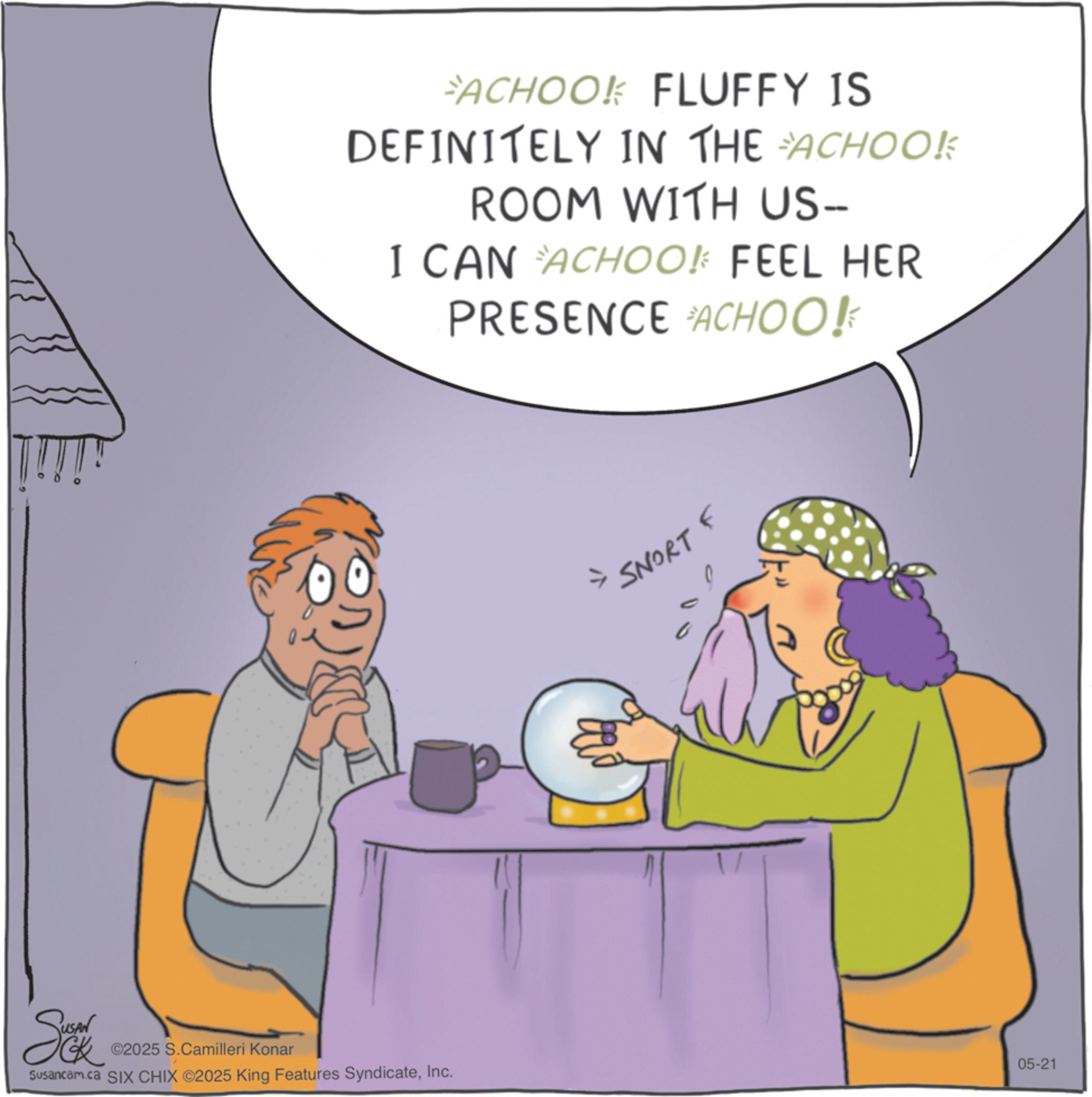 Animation OCR: ©2025 S.Camilleri Konar Susancam.ca SIX CHIX ©2025 King Features SyndicateInc. FACHOOK FLUFFY IS DEFINITELY IN THE ACHOOK ROOM WITH US-- I CAN ACHOO! FEEL HER PRESENCE ACHOO! SNORT F 05-21 © 2025 S.Camilleri Konar Susancam.ca SIX CHIX © 2025 King Features SyndicateInc. FACHOOK FLUFFY IS DEFINITELY IN THE ACHOOK ROOM WITH US-- I CAN ACHOO ! FEEL HER PRESENCE ACHOO ! SNORT F 05-21
