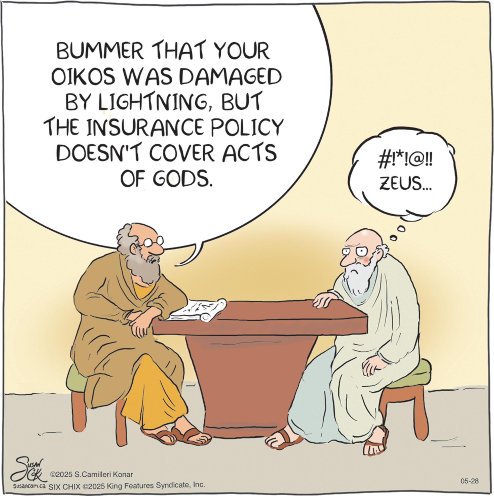 Graphics OCR: BUMMER THAT YOUR OIKOS WAS DAMAGED BY LIGHTNINGBUT THE INSURANCE POLICY DOESN'T COVER ACTS OF GODS. Se ©2025 S.Camilleri Konar Susancam.ca SIX CHIX ©2025 King Features SyndicateInc. 80 #!*!@!! ZEUS... 05-28 BUMMER THAT YOUR OIKOS WAS DAMAGED BY LIGHTNINGBUT THE INSURANCE POLICY DOESN'T COVER ACTS OF GODS . Se © 2025 S.Camilleri Konar Susancam.ca SIX CHIX © 2025 King Features SyndicateInc. 80 # ! * ! @ !! ZEUS ... 05-28