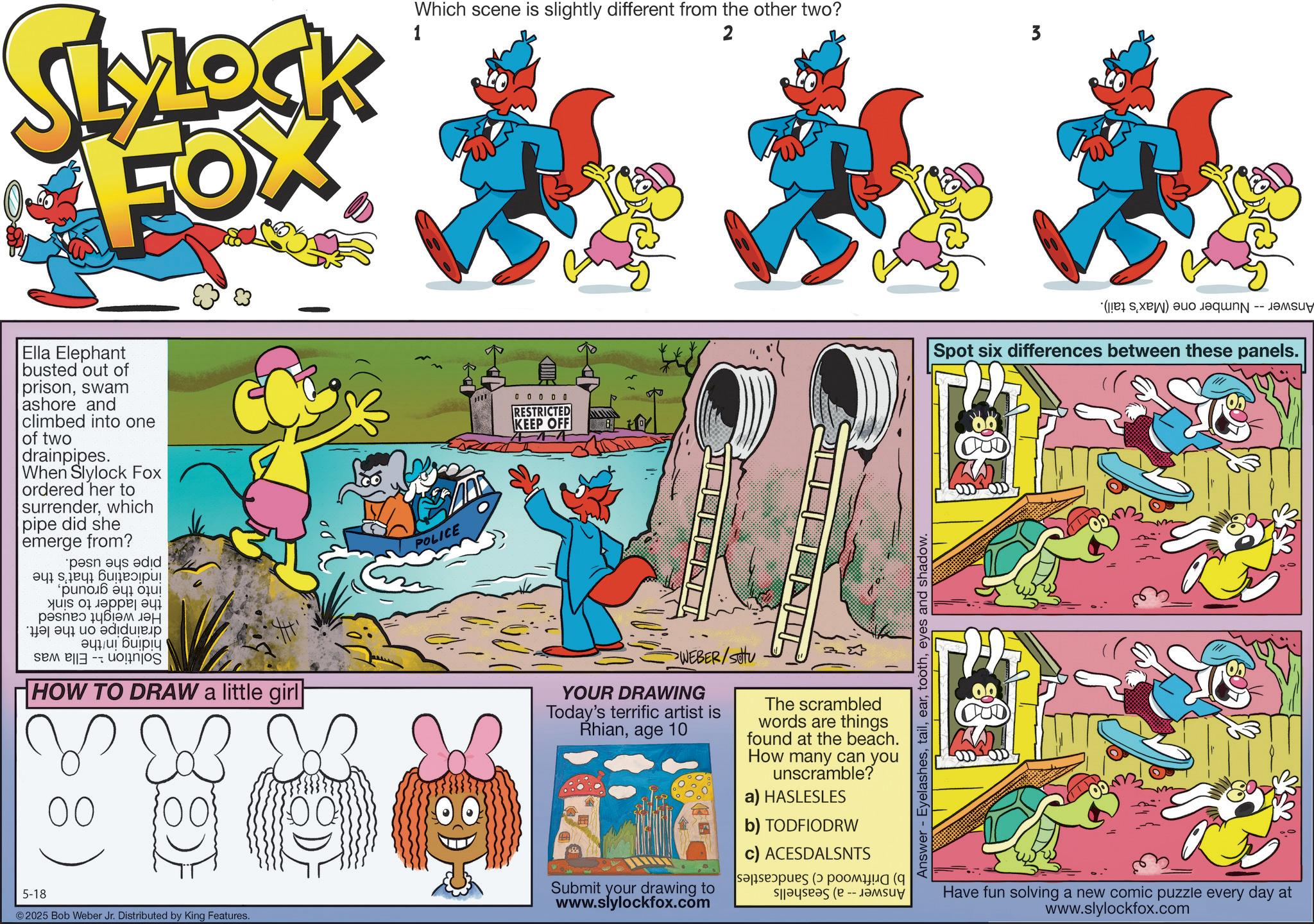 Publication OCR: MLOCK FOX 1 Which scene is slightly different from the other two? 2 ?? Ella Elephant busted out of prisonswam ashore and climbed into one of two drainpipes. When Slylock Fox ordered her to surrenderwhich pipe did she emerge from? pain as adid ??? ????? yus 01 ????? ?? ???? ???? ??? a b c d ??? ?????? HOW TO DRAW a little girl 5-18 00 2025 Bob Weber Jr. Distributed by King Features. POLICE 0 0 0 0 0 RESTRICTED KEEP OFF WEBER/SOU YOUR DRAWING Today's terrific artist is Rhianage 10 Submit your drawing to www.slylockfox.com The scrambled words are things found at the beach. How many can you unscramble? a) HASLESLES b) TODFIODRW c) ACESDALSNTS as ( ( Answer - Eyelasheseyes and shadow. 3 ( ) a Spot six differences between these panels. Have fun solving a new comic puzzle every day at www.slylockfox.com MLOCK FOX 1 Which scene is slightly different from the other two ? 2 ?? Ella Elephant busted out of prisonswam ashore and climbed into one of two drainpipes . When Slylock Fox ordered her to surrenderwhich pipe did she emerge from ? pain as adid ??? ????? yus 01 ????? ?? ???? ???? ??? a b c d ??? ?????? HOW TO DRAW a little girl 5-18 00 2025 Bob Weber Jr. Distributed by King Features . POLICE 0 0 0 0 0 RESTRICTED KEEP OFF WEBER / SOU YOUR DRAWING Today's terrific artist is Rhianage 10 Submit your drawing to www.slylockfox.com The scrambled words are things found at the beach . How many can you unscramble ? a ) HASLESLES b ) TODFIODRW c ) ACESDALSNTS as ( ( Answer - Eyelasheseyes and shadow . 3 ( ) a Spot six differences between these panels . Have fun solving a new comic puzzle every day at www.slylockfox.com