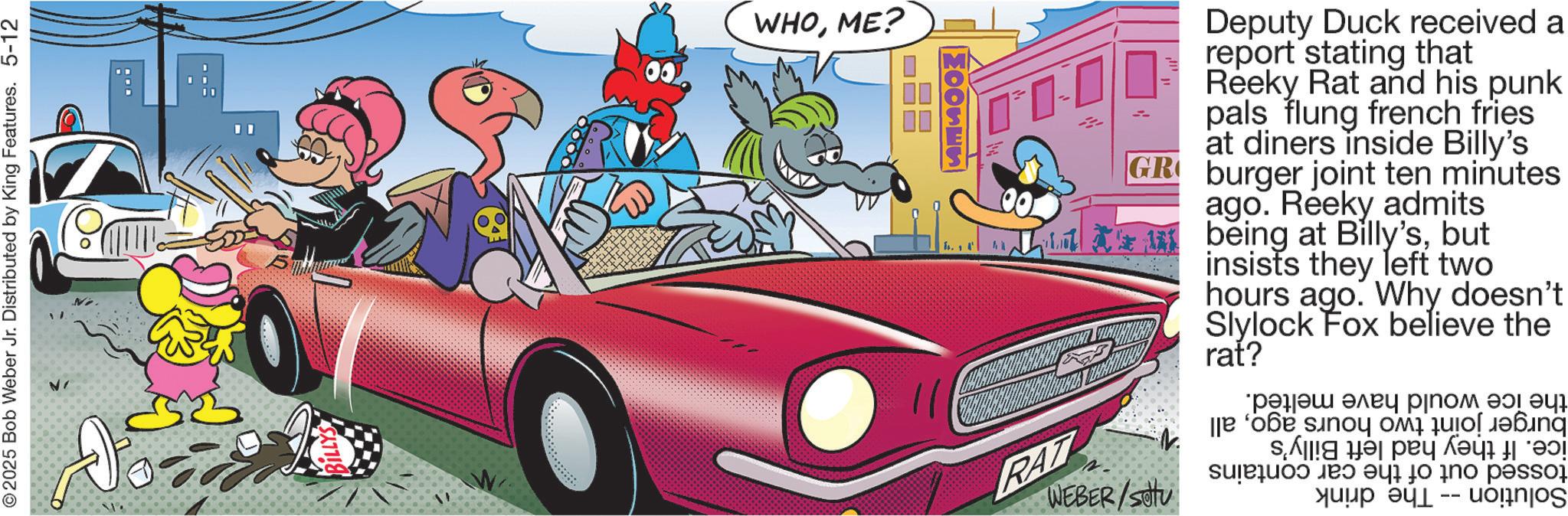 Kit car OCR: ©2025 Bob Weber Jr. Distributed by King Features. 5-12 53 WHOME? ??? 1. MOOSES RAT Deputy Duck received a report stating that Reeky Rat and his punk pals flung french fries at diners inside Billy's GR burger joint ten minutes ago. Reeky admits I being at Billy'sbut insists they left two hours ago. Why doesn't Slylock Fox believe the rat? WEBER/SOU ????? ???? ??? 47 ? ??? snoy ?? ???? se all do ano passad ???? ? -- uognjos © 2025 Bob Weber Jr. Distributed by King Features . 5-12 53 WHOME ? ??? 1 . MOOSES RAT Deputy Duck received a report stating that Reeky Rat and his punk pals flung french fries at diners inside Billy's GR burger joint ten minutes ago . Reeky admits I being at Billy'sbut insists they left two hours ago . Why doesn't Slylock Fox believe the rat ? WEBER / SOU ????? ???? ??? 47 ? ??? snoy ?? ???? se all do ano passad ???? ? -- uognjos
