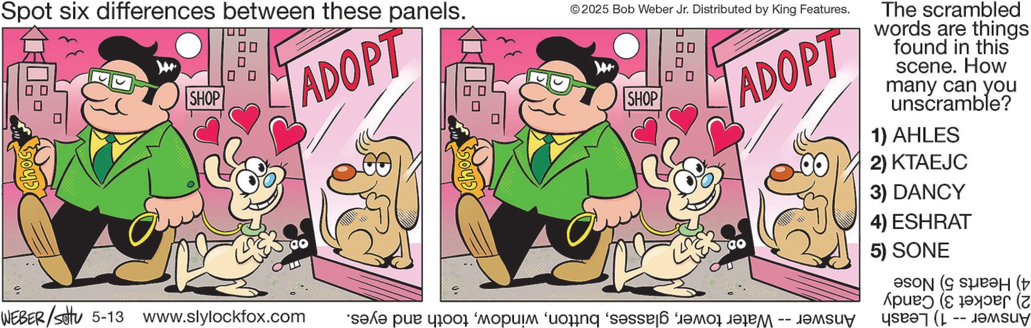 Conversation OCR: Spot six differences between these panels. SHOP ADOPT ©2025 Bob Weber Jr. Distributed by King Features. SHOP ADOPT The scrambled words are things found in this scene. How many can you unscramble? 1) AHLES 2) KTAEJC 3) DANCY 4) ESHRAT 5) SONE ( ????? (?? (? WEBER/settu 5-13 www.slylockfox.com ???? ??? 4001 ‘????? ‘uoinq ‘s?sse|6 ?????????? -- ?????y Spot six differences between these panels . SHOP ADOPT © 2025 Bob Weber Jr. Distributed by King Features . SHOP ADOPT The scrambled words are things found in this scene . How many can you unscramble ? 1 ) AHLES 2 ) KTAEJC 3 ) DANCY 4 ) ESHRAT 5 ) SONE ( ????? ( ?? ( ? WEBER / settu 5-13 www.slylockfox.com ???? ??? 4001 ‘ ????? ‘ uoinq ‘ s?sse | 6 ?????????? -- ?????y