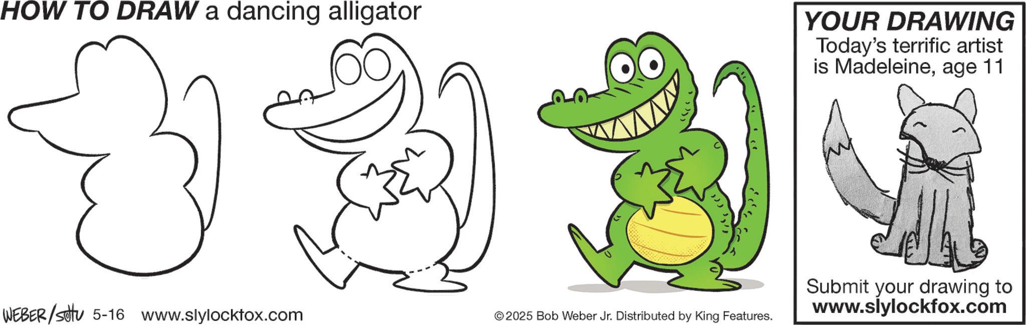 Clip art OCR: HOW TO DRAW a dancing alligator YOUR DRAWING Today's terrific artist is Madeleineage 11 323 1 Submit your drawing to WEBER/Set 5-16 www.slylocktox.com © 2025 Bob Weber Jr. Distributed by King Features. www.slylockfox.com HOW TO DRAW a dancing alligator YOUR DRAWING Today's terrific artist is Madeleineage 11 323 1 Submit your drawing to WEBER / Set 5-16 www.slylocktox.com © 2025 Bob Weber Jr. Distributed by King Features . www.slylockfox.com