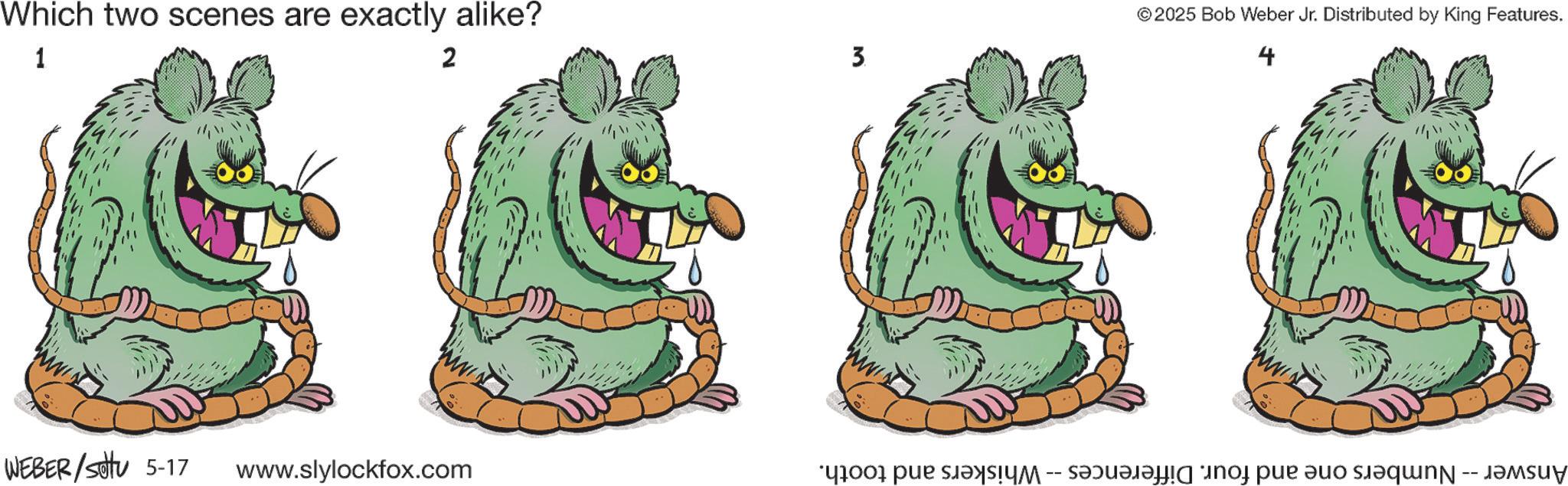 Fictional character OCR: 4 Which two scenes are exactly alike? ©2025 Bob Weber Jr. Distributed by King Features. 1 2 3 & C & E WEBER/setu 5-17 www www.slylockfox.com ww Answer -- Numbers one and four. Differences -- Whiskers and tooth. 4 Which two scenes are exactly alike ? © 2025 Bob Weber Jr. Distributed by King Features . 1 2 3 & C & E WEBER / setu 5-17 www www.slylockfox.com ww Answer -- Numbers one and four . Differences -- Whiskers and tooth .