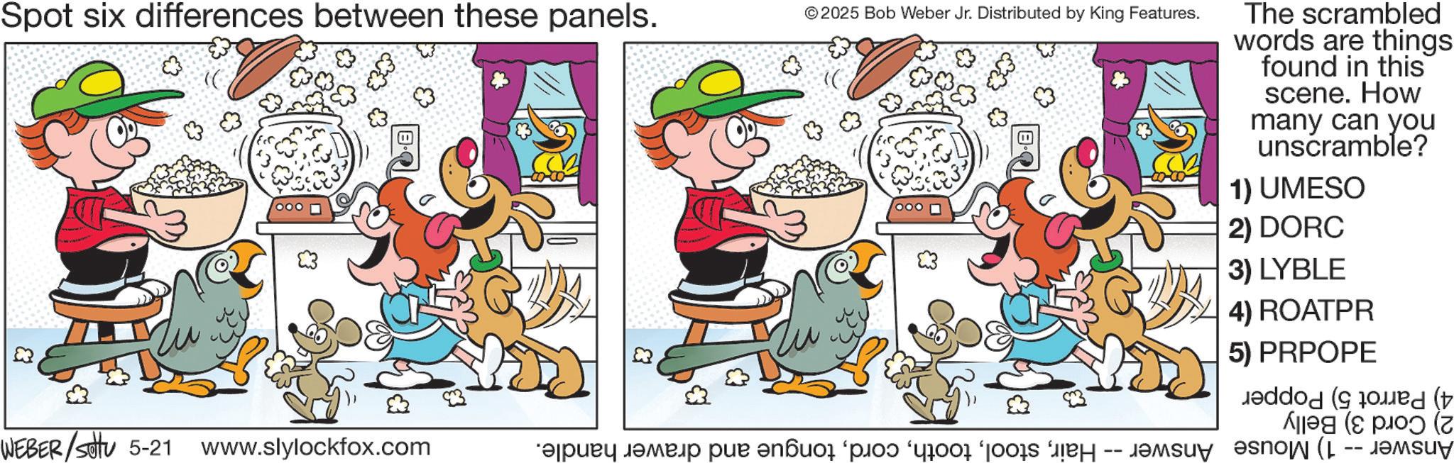 Clip art OCR: Spot six differences between these panels. & © 2025 Bob Weber Jr. Distributed by King Features. ?? The scrambled words are things found in this scene. How many can you unscramble? 1) UMESO 2) DORC 3) LYBLE 4) ROATPR 5) PRPOPE WEBER/Settu 5-21 www.slylockfox.com y me par en po por as a -- ( Spot six differences between these panels . & © 2025 Bob Weber Jr. Distributed by King Features . ?? The scrambled words are things found in this scene . How many can you unscramble ? 1 ) UMESO 2 ) DORC 3 ) LYBLE 4 ) ROATPR 5 ) PRPOPE WEBER / Settu 5-21 www.slylockfox.com y me par en po por as a -- (