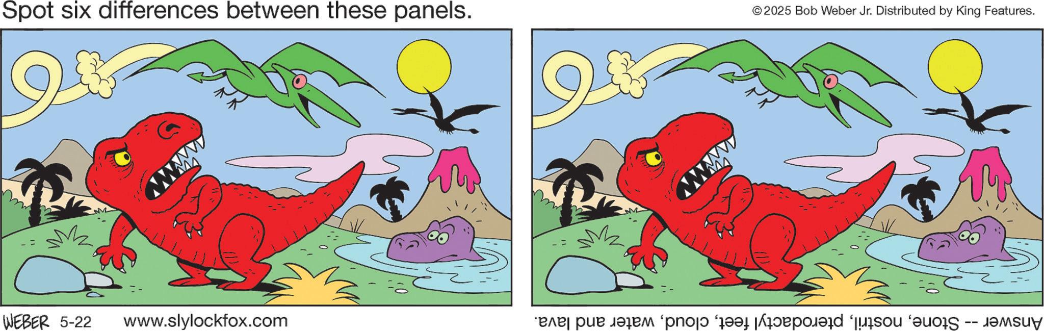 Fiction OCR: ??? 6 3 Spot six differences between these panels. wwww WEBER 5-22 www.slylockfox.com 6 www © 2025 Bob Weber Jr. Distributed by King Features. Answer -- Stonewater and lava. ??? 6 3 Spot six differences between these panels . wwww WEBER 5-22 www.slylockfox.com 6 www © 2025 Bob Weber Jr. Distributed by King Features . Answer -- Stonepterodactyl feetwater and lava .