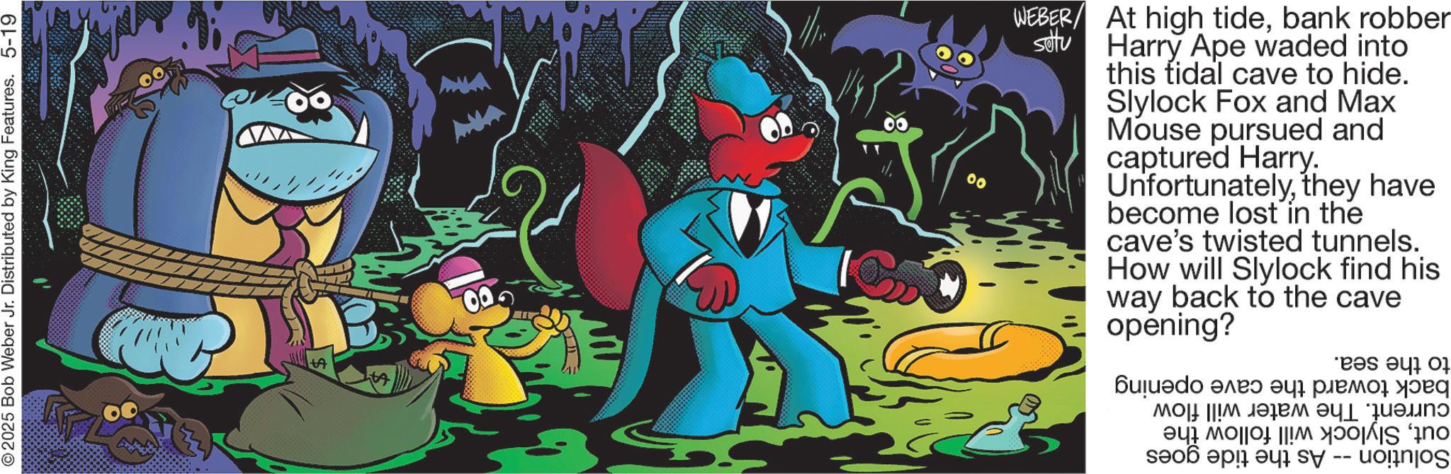 Publication OCR: 2025 Bob Weber Jr. Distributed by King Features. 5-19 A 00 00 WEBER/ At high tidebank robber settu Harry Ape waded into this tidal cave to hide. Slylock Fox and Max Mouse pursued and captured Harry. Unfortunatelythey have become lost in the cave's twisted tunnels. How will Slylock find his way back to the cave opening? ??????? ???? ? ????q ??? ||!? ???? as a S 2025 Bob Weber Jr. Distributed by King Features . 5-19 A 00 00 WEBER / At high tidebank robber settu Harry Ape waded into this tidal cave to hide . Slylock Fox and Max Mouse pursued and captured Harry . Unfortunatelythey have become lost in the cave's twisted tunnels . How will Slylock find his way back to the cave opening ? ??????? ???? ? ????q ??? || ! ? ???? as a S