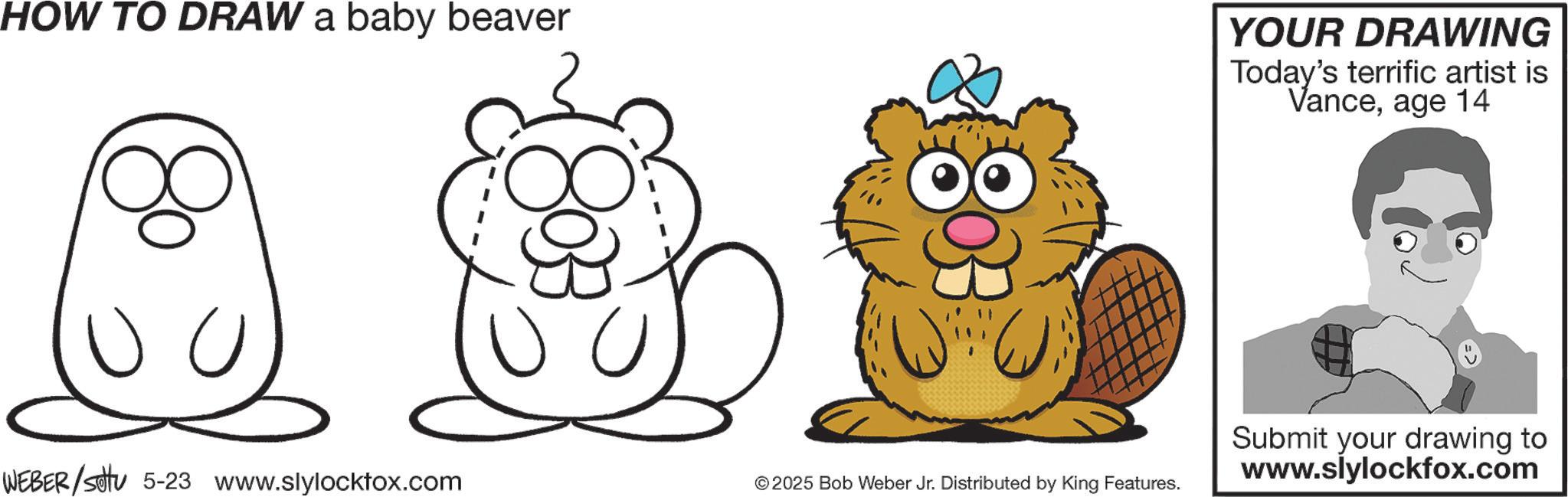 Coloring book OCR: HOW TO DRAW a baby beaver U WEBER/Set 5-23 www.slylocktox.com 8033 U YOUR DRAWING Today's terrific artist is Vanceage 14 2025 Bob Weber Jr. Distributed by King Features. Submit your drawing to www.slylockfox.com HOW TO DRAW a baby beaver U WEBER / Set 5-23 www.slylocktox.com 8033 U YOUR DRAWING Today's terrific artist is Vanceage 14 2025 Bob Weber Jr. Distributed by King Features . Submit your drawing to www.slylockfox.com