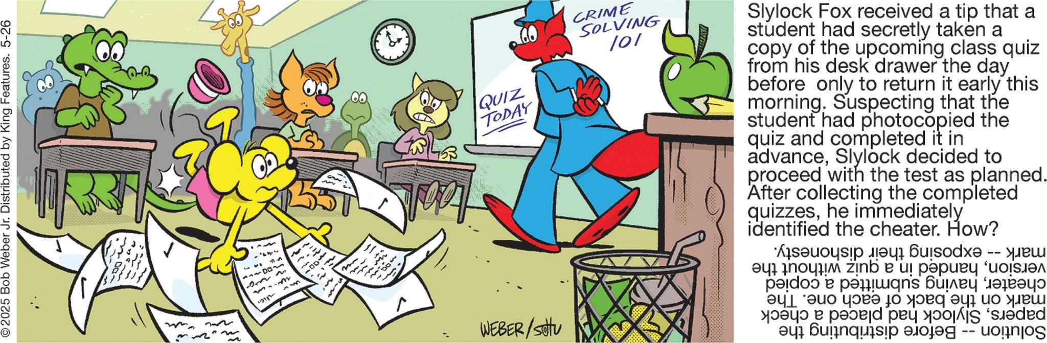 Fiction OCR: © 2025 Bob Weber Jr. Distributed by King Features. 5-26 ..' ? ?? 3322 Am 100¬ w. ag 12112 num QUIZ TODAY WEBER/setu CRIME SOLVING 101 Slylock Fox received a tip that a student had secretly taken a copy of the upcoming class quiz from his desk drawer the day before only to return it early this morning. Suspecting that the student had photocopied the quiz and completed it in advanceSlylock decided to proceed with the test as planned. After collecting the completed quizzeshe immediately identified the cheater. How? Solution mark -- exposing versionhanded in a quiz cheaterhaving submitted a copied mark on the back of each one. The papersSlylock had placed a check Before distributing the without the their dishonesty. © 2025 Bob Weber Jr. Distributed by King Features . 5-26 .. ' ? ?? 3322 Am 100¬ w . ag 12112 num QUIZ TODAY WEBER / setu CRIME SOLVING 101 Slylock Fox received a tip that a student had secretly taken a copy of the upcoming class quiz from his desk drawer the day before only to return it early this morning . Suspecting that the student had photocopied the quiz and completed it in advanceSlylock decided to proceed with the test as planned . After collecting the completed quizzeshe immediately identified the cheater . How ? Solution mark -- exposing versionhanded in a quiz cheaterhaving submitted a copied mark on the back of each one . The papersSlylock had placed a check Before distributing the without the their dishonesty .