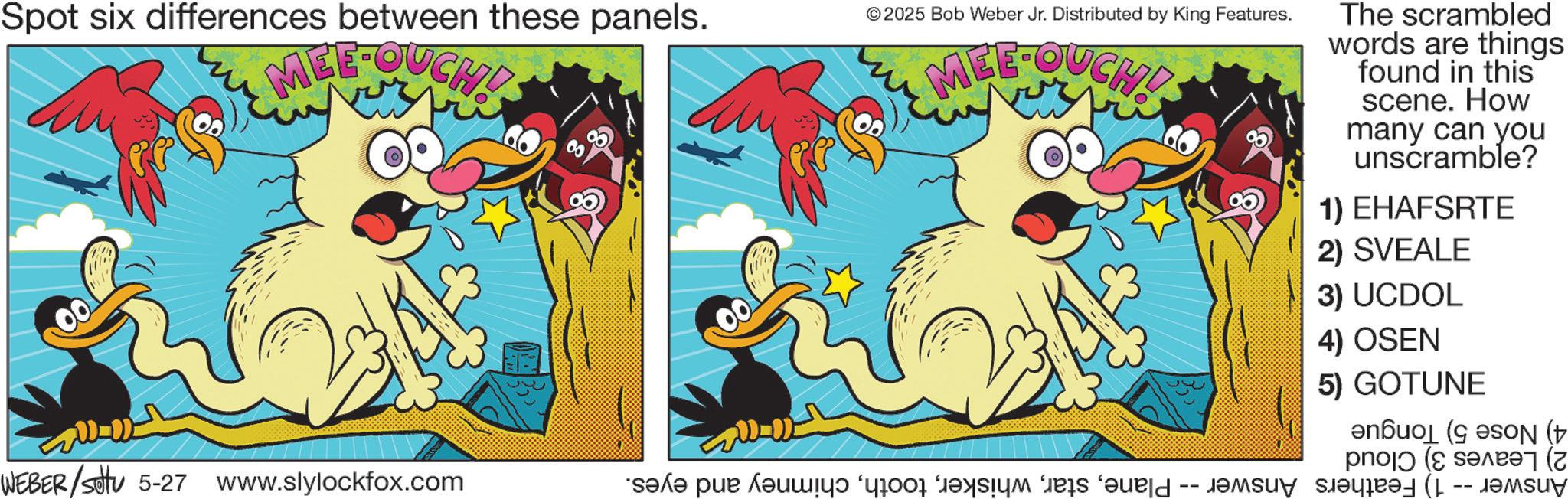 Clip art OCR: Spot six differences between these panels. ?? MEE-OUCH! © 2025 Bob Weber Jr. Distributed by King Features. MEE-OUCH! The scrambled words are things found in this scene. How many can you unscramble? 1) EHAFSRTE 2) SVEALE 3) UCDOL 4) OSEN 5) GOTUNE N ( po ( ?????? (? -- WEBER/settu 5-27 www.slylockfox.com “s?x? pür ??uwe took part is for a Spot six differences between these panels . ?? MEE - OUCH ! © 2025 Bob Weber Jr. Distributed by King Features . MEE - OUCH ! The scrambled words are things found in this scene . How many can you unscramble ? 1 ) EHAFSRTE 2 ) SVEALE 3 ) UCDOL 4 ) OSEN 5 ) GOTUNE N ( po ( ?????? ( ? -- WEBER / settu 5-27 www.slylockfox.com “ s?x? pür ??uwe took part is for a