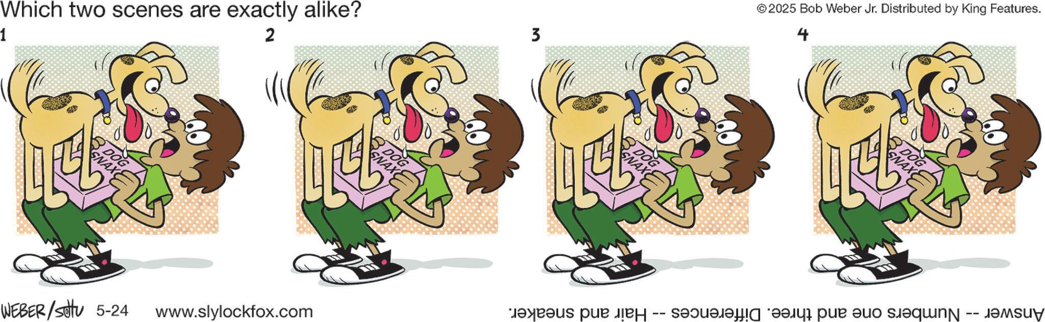 Fictional character OCR: Which two scenes are exactly alike? 1 2 3 DOG SNAX DOG SNAX WEBER/settu 5-24 www.slylockfox.com SNAX DOG ©2025 Bob Weber Jr. Distributed by King Features. 4 Hair and sneaker. -- SNAX DOG Answer -- Numbers one and three. Differences Which two scenes are exactly alike ? 1 2 3 DOG SNAX DOG SNAX WEBER / settu 5-24 www.slylockfox.com SNAX DOG © 2025 Bob Weber Jr. Distributed by King Features . 4 Hair and sneaker . -- SNAX DOG Answer -- Numbers one and three . Differences
