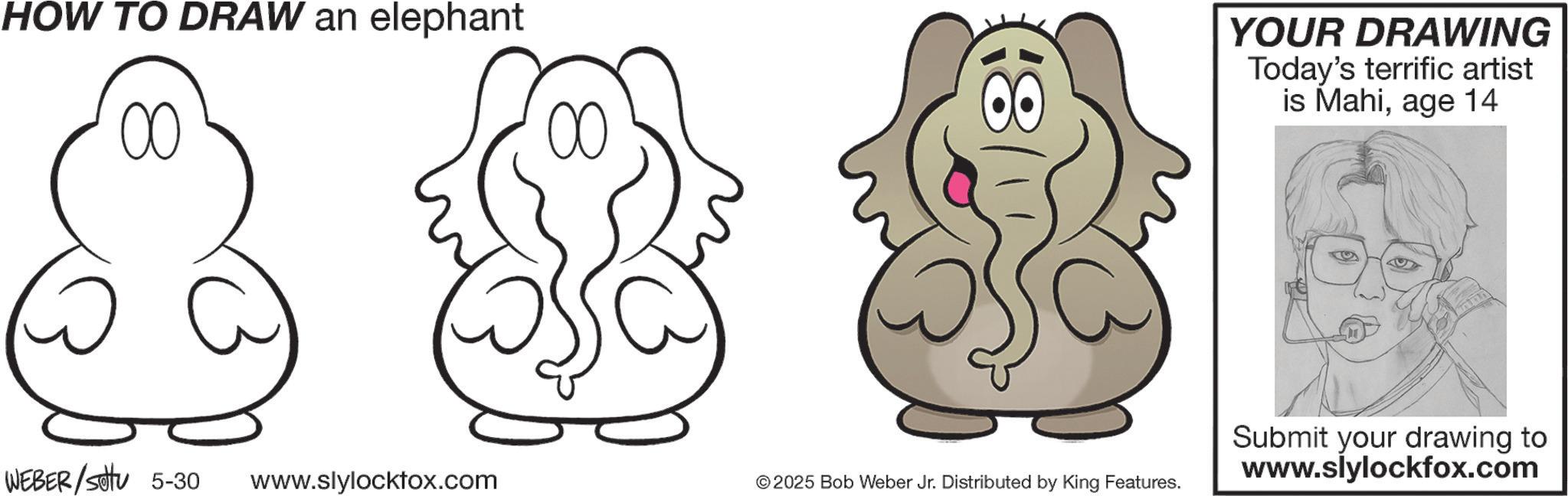 Line art OCR: HOW TO DRAW an elephant 00 a 00 WEBER/settu 5-30 www.slylocktox.com 18 YOUR DRAWING Today's terrific artist is Mahiage 14 © 2025 Bob Weber Jr. Distributed by King Features. Submit your drawing to www.slylockfox.com HOW TO DRAW an elephant 00 a 00 WEBER / settu 5-30 www.slylocktox.com 18 YOUR DRAWING Today's terrific artist is Mahiage 14 © 2025 Bob Weber Jr. Distributed by King Features . Submit your drawing to www.slylockfox.com