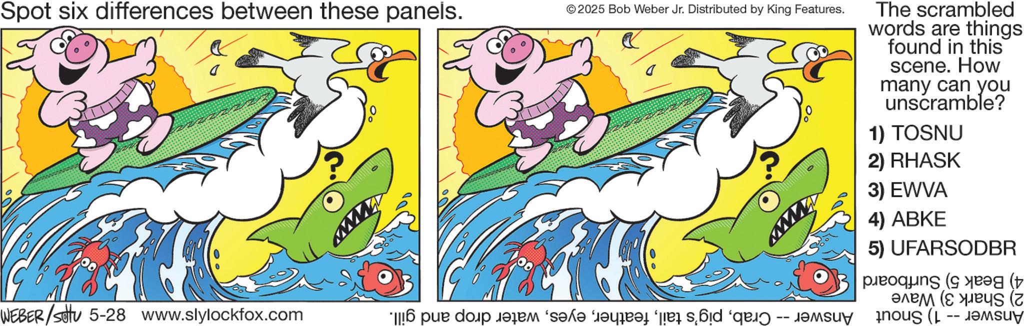 Fiction OCR: Spot six differences between these panels. www © 2025 Bob Weber Jr. Distributed by King Features. WEBER/SU 5-28 www.slylockfox.com * par do qem “s?l? r?qqat er bid “q -- The scrambled words are things found in this scene. How many can you unscramble? 1) TOSNU 2) RHASK 3) EWVA 4) ABKE 5) UFARSODBR ( pleoquns (s ???? (???s (? ( Spot six differences between these panels . www © 2025 Bob Weber Jr. Distributed by King Features . WEBER / SU 5-28 www.slylockfox.com * par do qem “ s?l? r?qqat er bid “ q -- The scrambled words are things found in this scene . How many can you unscramble ? 1 ) TOSNU 2 ) RHASK 3 ) EWVA 4 ) ABKE 5 ) UFARSODBR ( pleoquns ( s ???? ( ???s ( ? (
