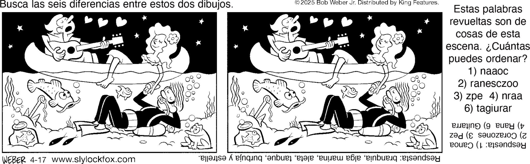 Line art OCR: Busca las seis diferencias entre estos dos dibujos. © 2025 Bob Weber Jr. Distributed by King Features. WEBER 4-17 www.slylockfox.com Estas palabras revueltas son de cosas de esta escena. ¿Cuántas puedes ordenar? 1) naaoc 2) ranesczoo 3) zpe 4) nraa 6) tagiurar (9 ( ( and be a “de de bunday Busca las seis diferencias entre estos dos dibujos . © 2025 Bob Weber Jr. Distributed by King Features . WEBER 4-17 www.slylockfox.com Estas palabras revueltas son de cosas de esta escena . ¿ Cuántas puedes ordenar ? 1 ) naaoc 2 ) ranesczoo 3 ) zpe 4 ) nraa 6 ) tagiurar ( 9 ( ( and be a “ de de bunday