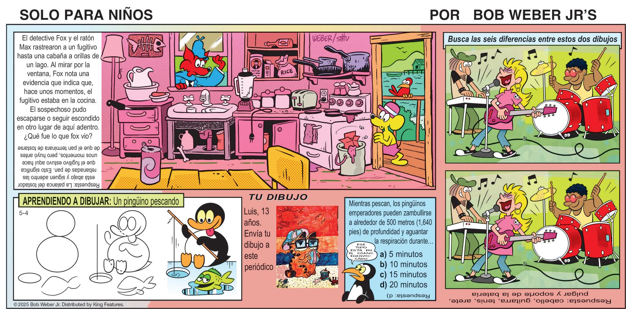 Publication OCR: SOLO PARA NIÑOS El detective Fox y el ratón Max rastrearon a un fugitivo hasta una cabaña a orillas de un lago. Al mirar por la ventanaFox nota una evidencia que indica queel fugitivo estaba en la cocina. El sospechoso pudo escaparse o seguir escondido en otro lugar de aquí adentro. ¿Qué fue lo que fox vio? a b c 140 d ja eb ep se do a b c as a d e da a ce se RICE ?? WEBER/SOU POR BOB WEBER JR'S Busca las seis diferencias entre estos dos dibujos APRENDIENDO A DIBUJAR: Un pingüino pescando 5-4 8 TU DIBUJO Luis13 años. Envía tu dibujo a este periódico Mientras pescanlos pingüinos emperadores pueden zambullirse a alrededor de 500 metros (1640 pies) de profundidad y aguantar ESE TIPO ESTA EN EL COMIC EQUIVO- CADO la respiración durante... a) 5 minutos b) 10 minutos c) 15 minutos d) 20 minutos (pend 2025 Bob Weber Jr. Distributed by King Features. ?????? ?? ????os A ???nd S ? ‘ejään ‘oleqro and SOLO PARA NIÑOS El detective Fox y el ratón Max rastrearon a un fugitivo hasta una cabaña a orillas de un lago . Al mirar por la ventanaFox nota una evidencia que indica quehace unos momentosel fugitivo estaba en la cocina . El sospechoso pudo escaparse o seguir escondido en otro lugar de aquí adentro . ¿ Qué fue lo que fox vio ? a b c 140 d ja eb ep se do a b c as a d e da a ce se RICE ?? WEBER / SOU POR BOB WEBER JR'S Busca las seis diferencias entre estos dos dibujos APRENDIENDO A DIBUJAR : Un pingüino pescando 5-4 8 TU DIBUJO Luis13 años . Envía tu dibujo a este periódico Mientras pescanlos pingüinos emperadores pueden zambullirse a alrededor de 500 metros ( 1640 pies ) de profundidad y aguantar ESE TIPO ESTA EN EL COMIC EQUIVO- CADO la respiración durante ... a ) 5 minutos b ) 10 minutos c ) 15 minutos d ) 20 minutos ( pend 2025 Bob Weber Jr. Distributed by King Features . ?????? ?? ????os A ???nd S ? ‘ ejään ‘ oleqro and