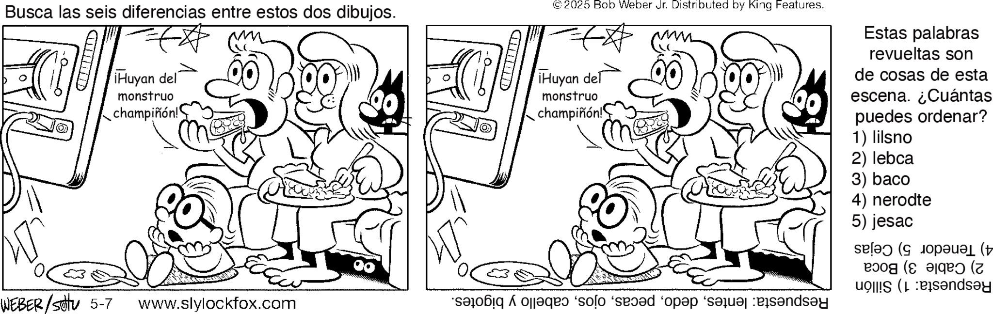 Fictional character OCR: Busca las seis diferencias entre estos dos dibujos. C Huyan del monstruo champiñón! ? 00 WEBER / sotu 5-7 www.slylockfox.com CD © 2025 Bob Weber Jr. Distributed by King Features. ¡Huyan de monstruo champiñón! Estas palabras revueltas son de cosas de esta escena. ¿Cuántas puedes ordenar? 1) lilsno 2) lebca 3) baco 4) nerodte 5) jesac ( ( ( onday a do solo saad op de Busca las seis diferencias entre estos dos dibujos . C Huyan del monstruo champiñón ! ? 00 WEBER / sotu 5-7 www.slylockfox.com CD © 2025 Bob Weber Jr. Distributed by King Features . ¡ Huyan de monstruo champiñón ! Estas palabras revueltas son de cosas de esta escena . ¿ Cuántas puedes ordenar ? 1 ) lilsno 2 ) lebca 3 ) baco 4 ) nerodte 5 ) jesac ( ( ( onday a do solo saad op de