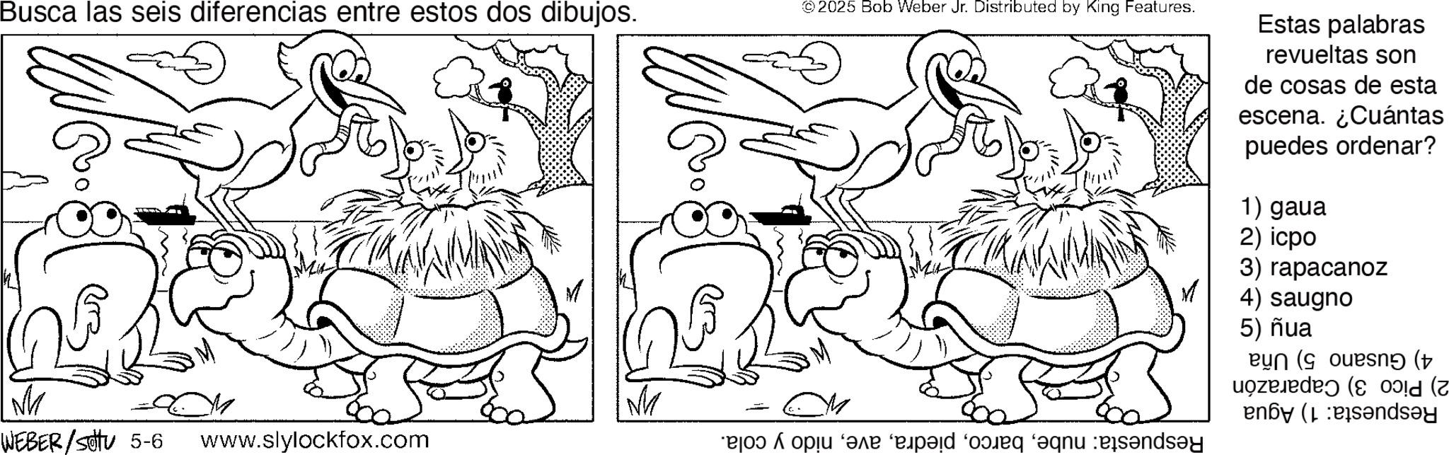 Fictional character OCR: Busca las seis diferencias entre estos dos dibujos. M WEBER/settu 5-6 www.slylockfox.com © 2025 Bob Weber Jr. Distributed by King Features. dey Estas palabras revueltas son de cosas de esta escena. ¿Cuántas puedes ordenar? 1) gaua 2) icpo 3) rapacanoz 4) saugno 5) ñua eyn (ouesný (+ en (s?ndsey Busca las seis diferencias entre estos dos dibujos . M WEBER / settu 5-6 www.slylockfox.com © 2025 Bob Weber Jr. Distributed by King Features . dey Estas palabras revueltas son de cosas de esta escena . ¿ Cuántas puedes ordenar ? 1 ) gaua 2 ) icpo 3 ) rapacanoz 4 ) saugno 5 ) ñua eyn ( ouesný ( + en ( s?ndsey