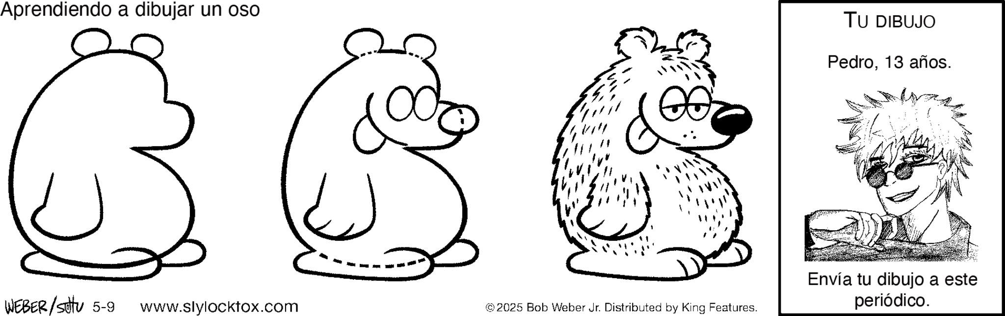 Illustration OCR: Aprendiendo a dibujar un oso WEBER/Sotu 5-9 www.slylocktox.com © 2025 Bob Weber Jr. Distributed by King Features. TU DIBUJO Pedro13 años. Envía tu dibujo a este periódico. Aprendiendo a dibujar un oso WEBER / Sotu 5-9 www.slylocktox.com © 2025 Bob Weber Jr. Distributed by King Features . TU DIBUJO Pedro13 años . Envía tu dibujo a este periódico .